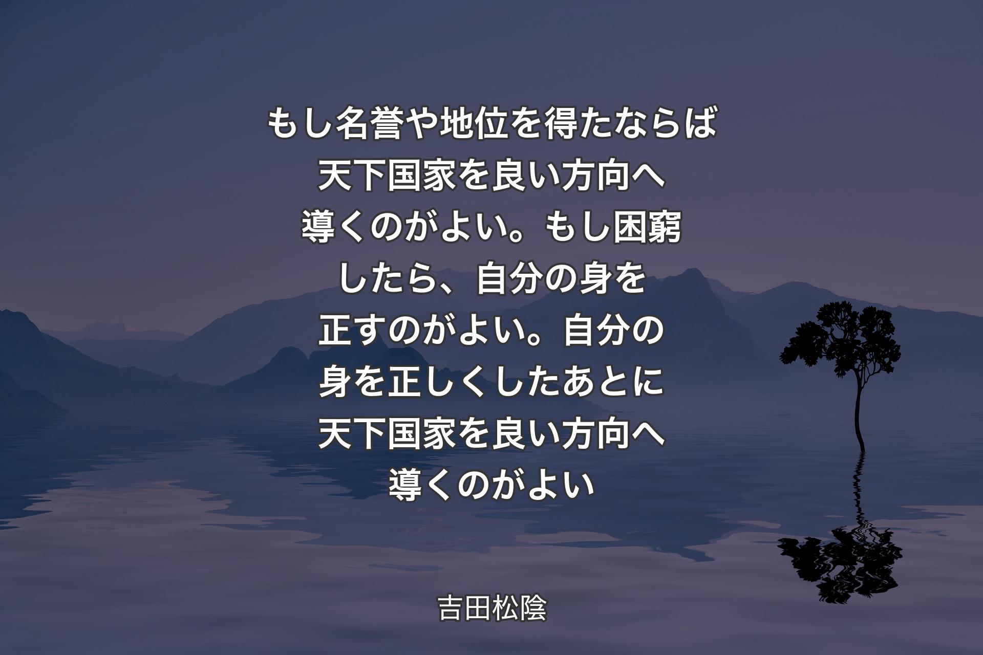 【背景4】もし名誉や地位を得たならば天下国家を良い方向へ導くのがよい。もし困窮したら、自分の身を正すのがよい。自分の身を正しくしたあとに天下国家を良い方向へ導くのがよい - 吉田松陰