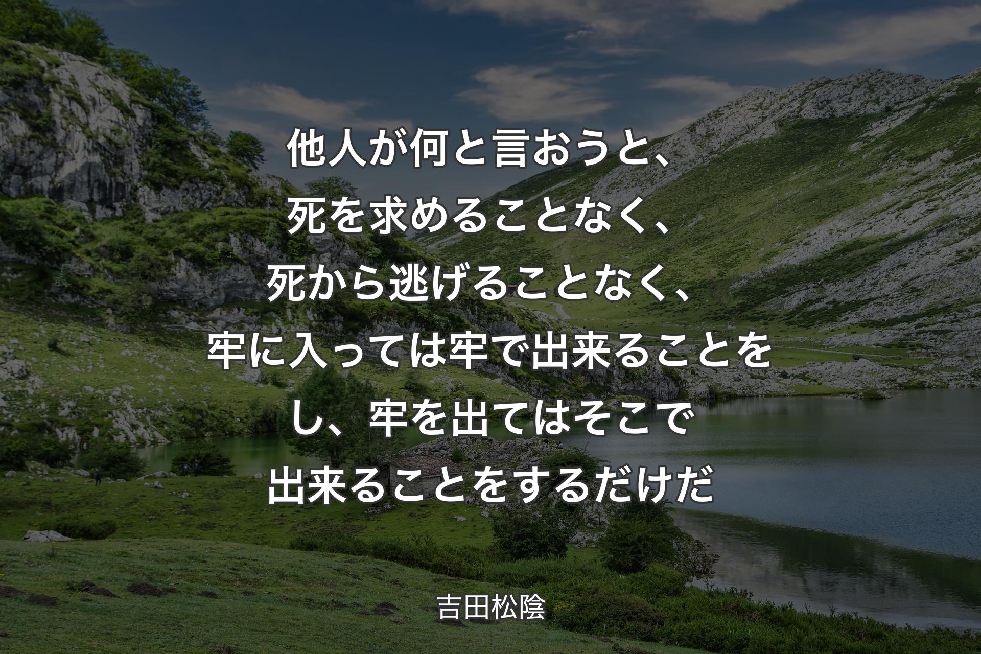 他人が何と言おうと、死を求めることなく、死から逃げることなく、牢に入っては牢で出来ることをし、牢を出てはそこで出来ることをするだけだ - 吉田松陰