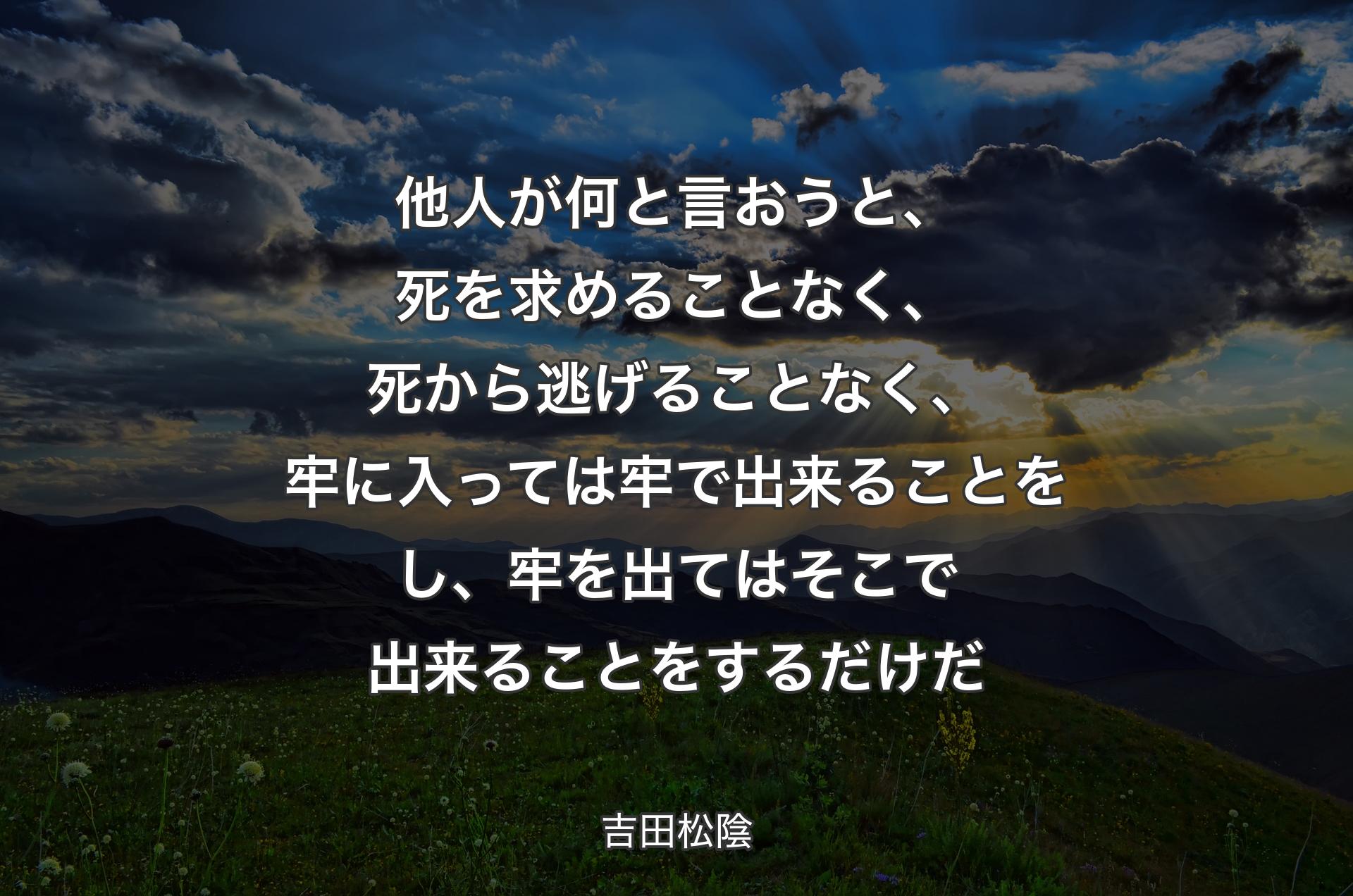 他人が何と言おうと、死を求めることなく、死から逃げることなく、牢に入っては牢で出来ることをし、牢を出てはそこで出来ることをするだけだ - 吉田松陰