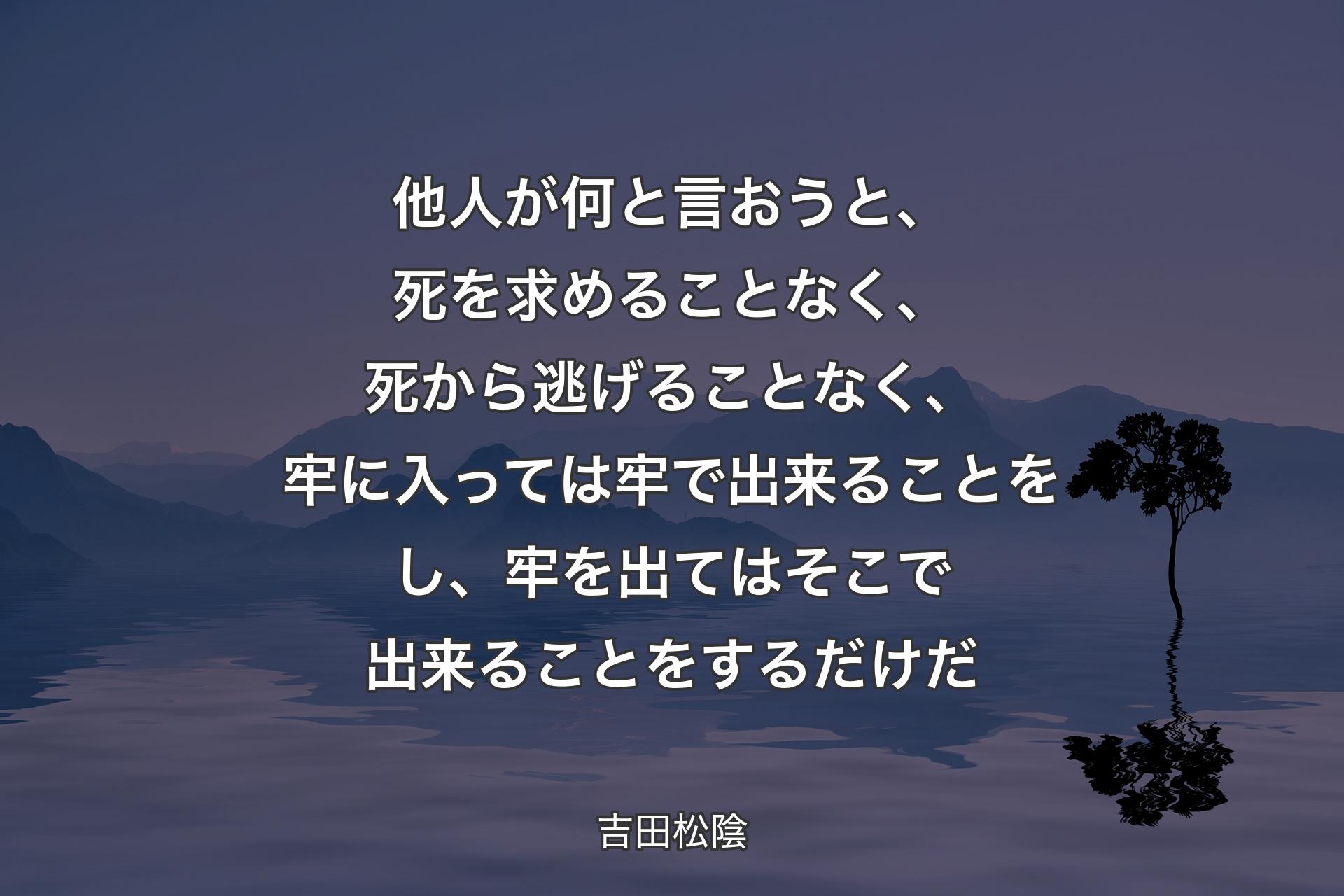 他人が何と言おうと、死を求めることなく、死から逃げることなく、牢に入っては牢で出来ることをし、牢を出てはそこで出来ることをするだけだ - 吉田松陰