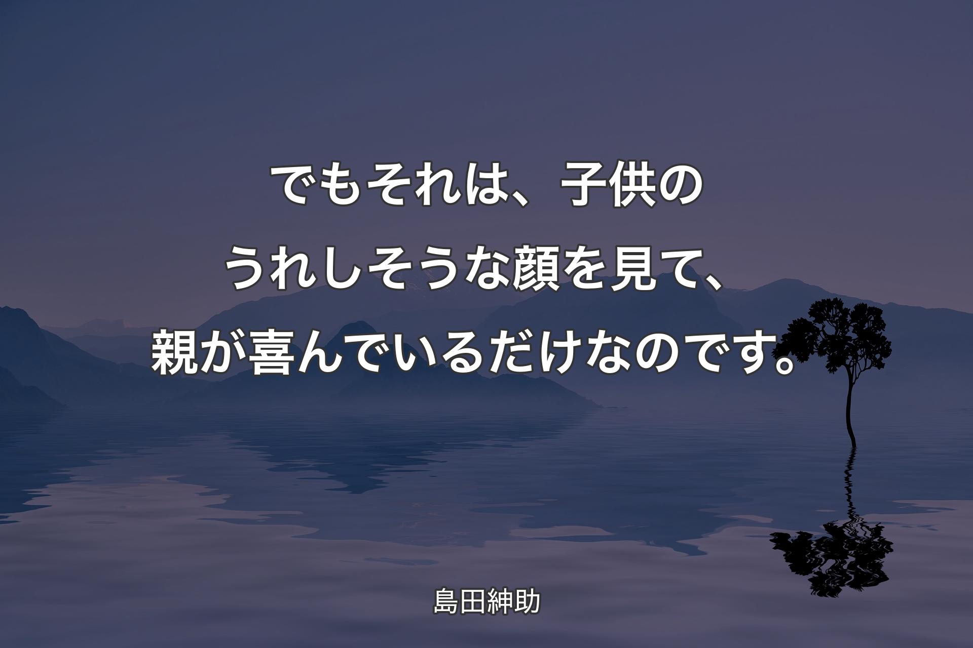 【背景4】でもそれは、子供のうれしそうな顔を見て、親が喜んでいるだけなのです。 - 島田紳助