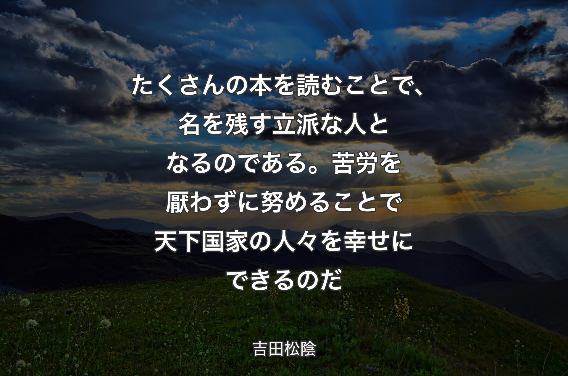 たくさんの本を読むことで、名を残す立派な人となるのである。苦労を厭わずに努めることで天下国家の人々を幸せにできるのだ - 吉田松陰