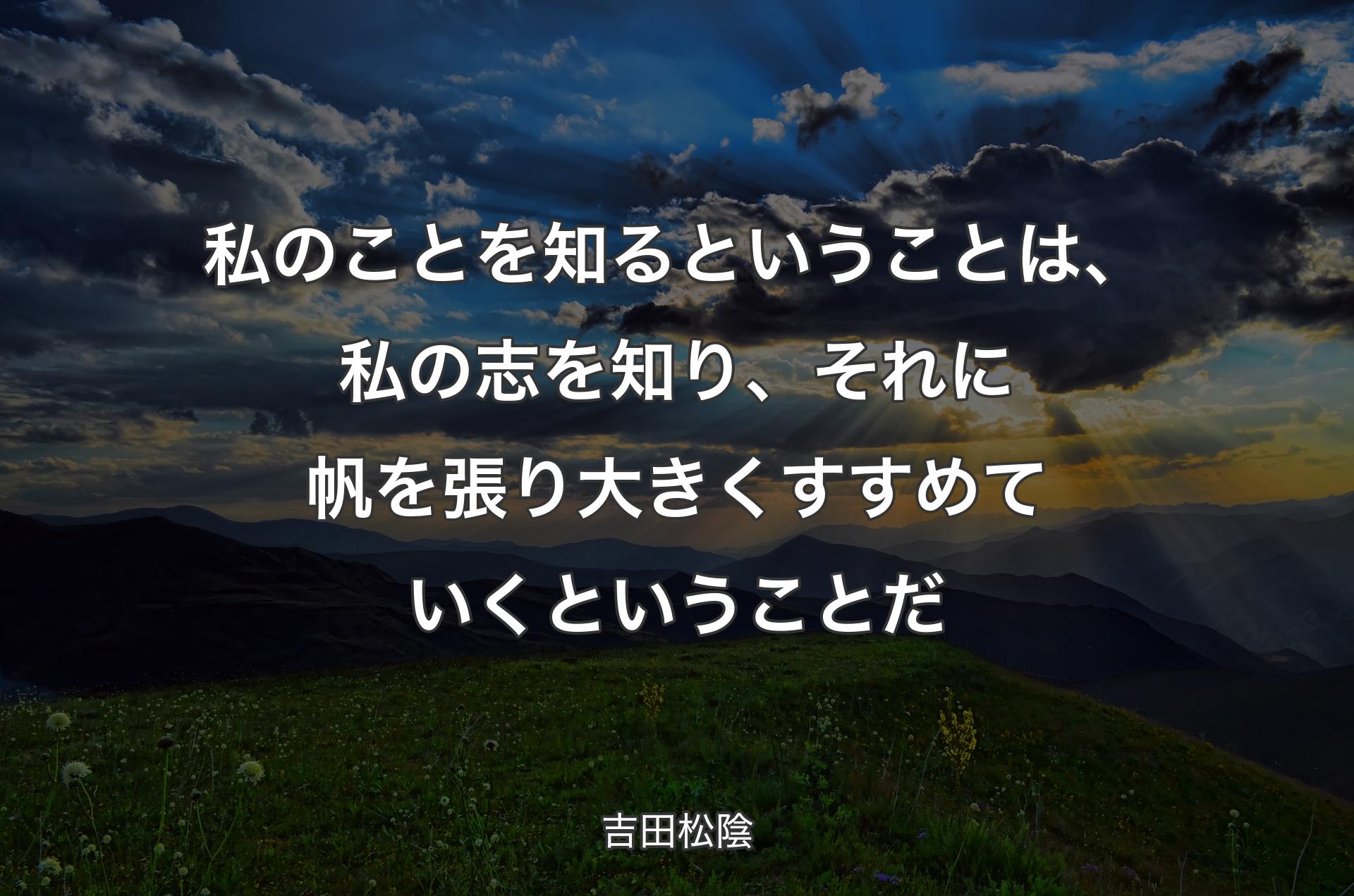 私のことを知るということは、私の志を知り、それに帆を張り大きくすすめていくということだ - 吉田松陰