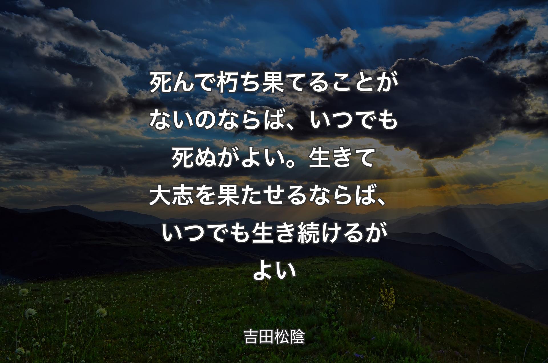 死んで朽ち果てることがないのならば、いつでも死ぬがよい。生きて大志を果たせるならば、いつでも生き続けるがよい - 吉田松陰