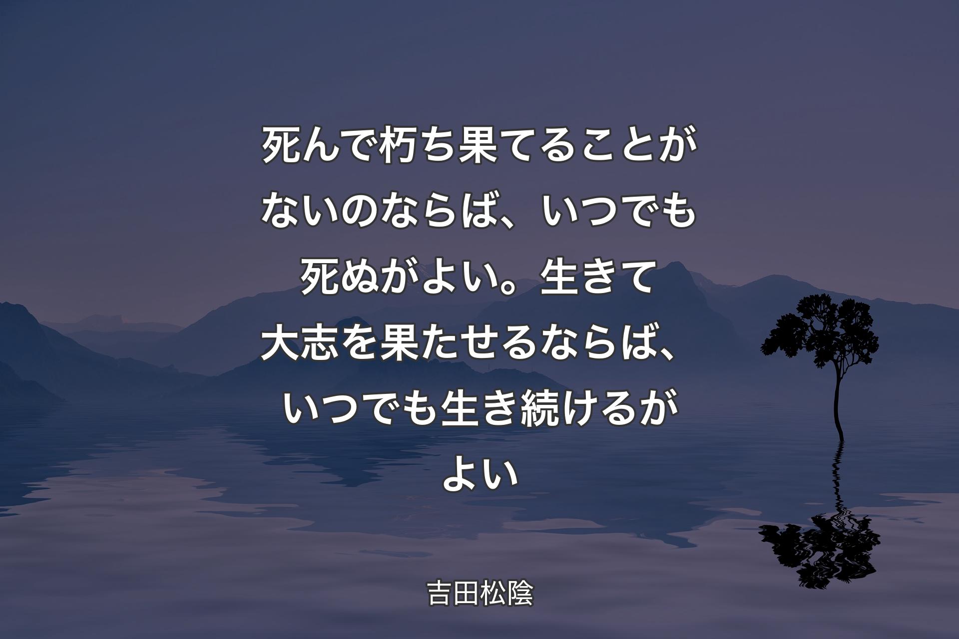 【背景4】死んで朽ち果てることがないのならば、いつでも死ぬがよい。生きて大志を果たせるならば、いつでも生き続けるがよい - 吉田松陰