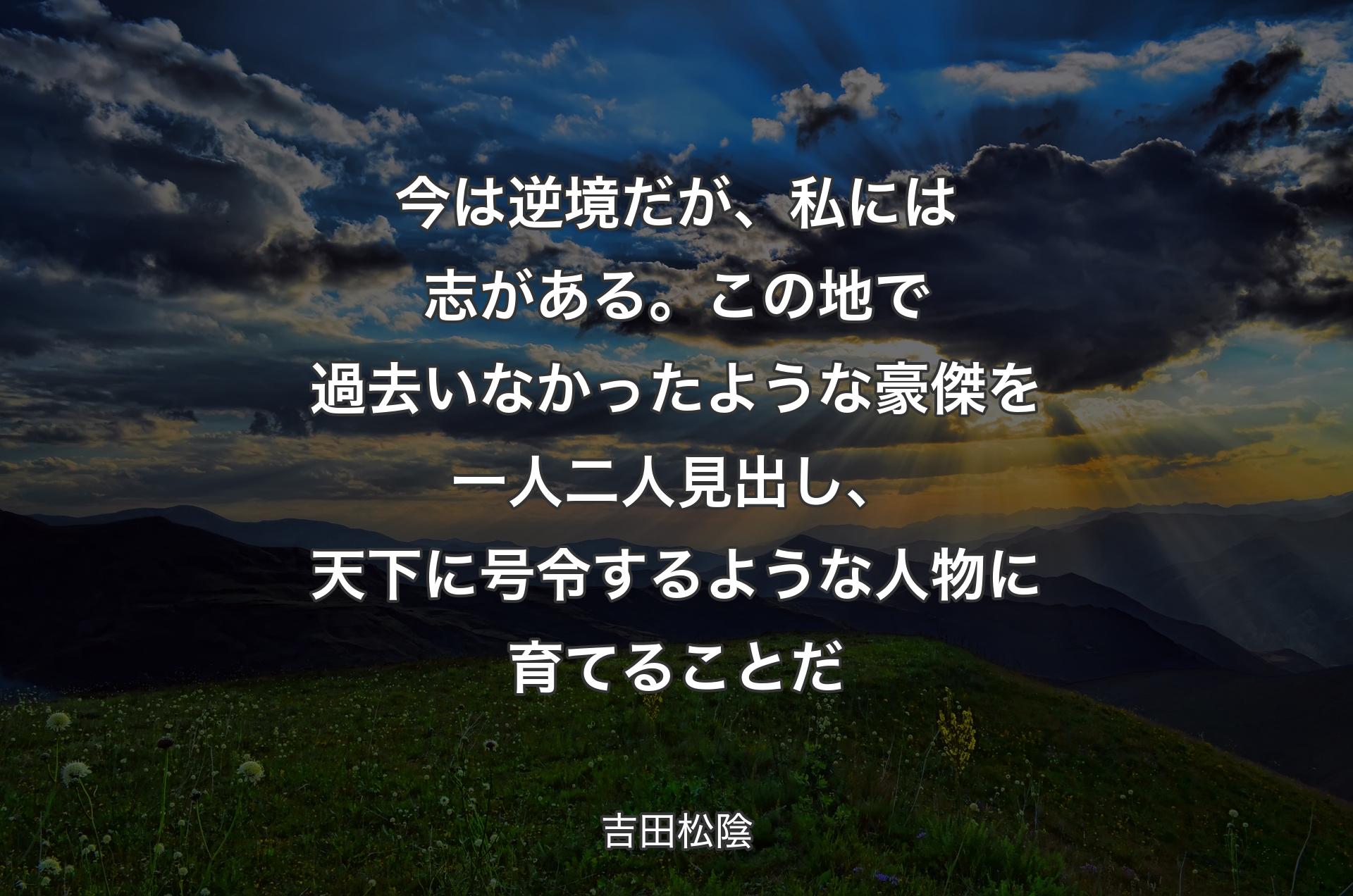 今は逆境だが、私には志がある。この地で過去いなかったような豪傑を一人二人見出し、天下に号令するような人物に育てることだ - 吉田松陰