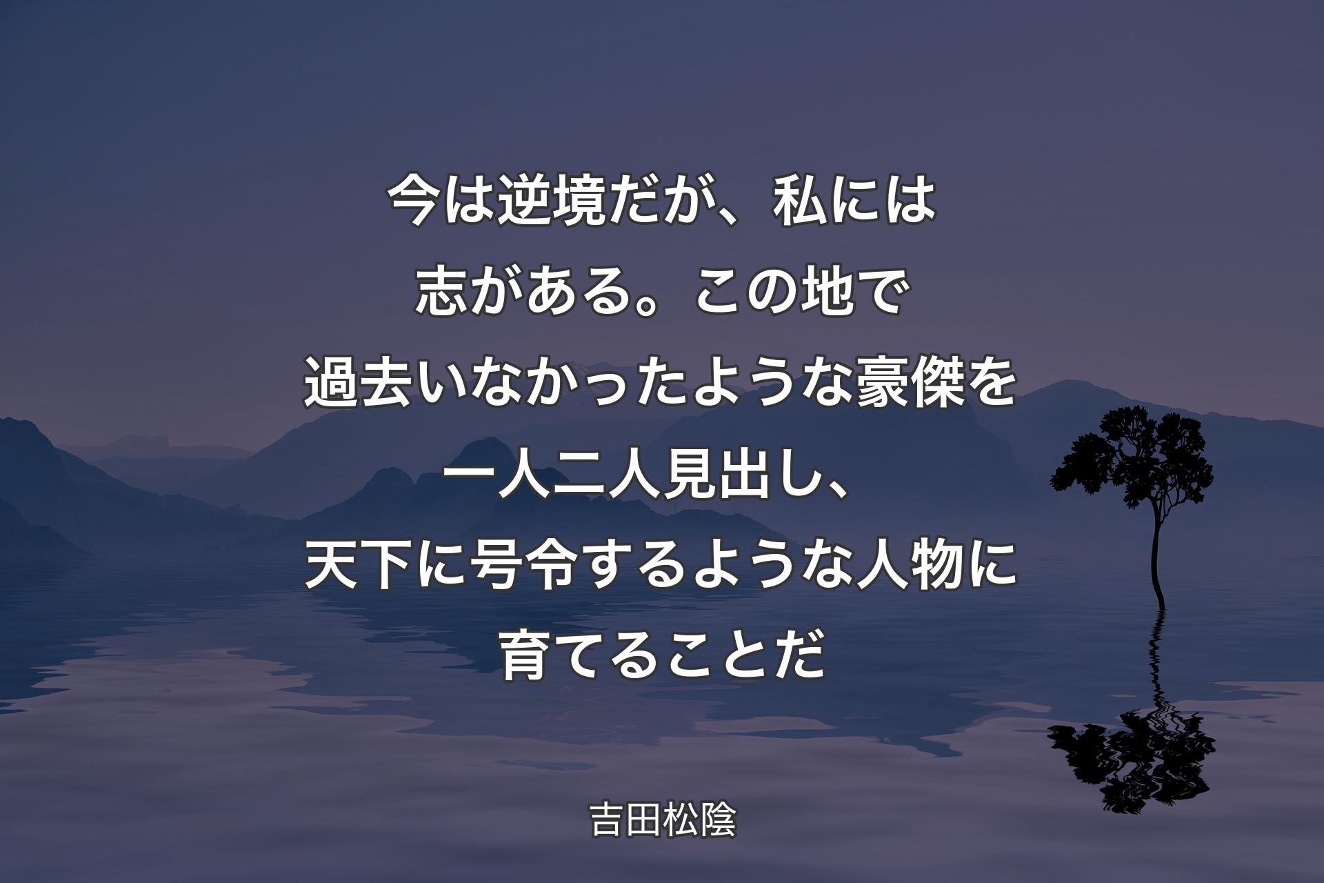 今は逆境だが、私には志がある。この地で過去いなかったような豪傑を一人二人見出し、天下に号令するような人物に育てることだ - 吉田松陰