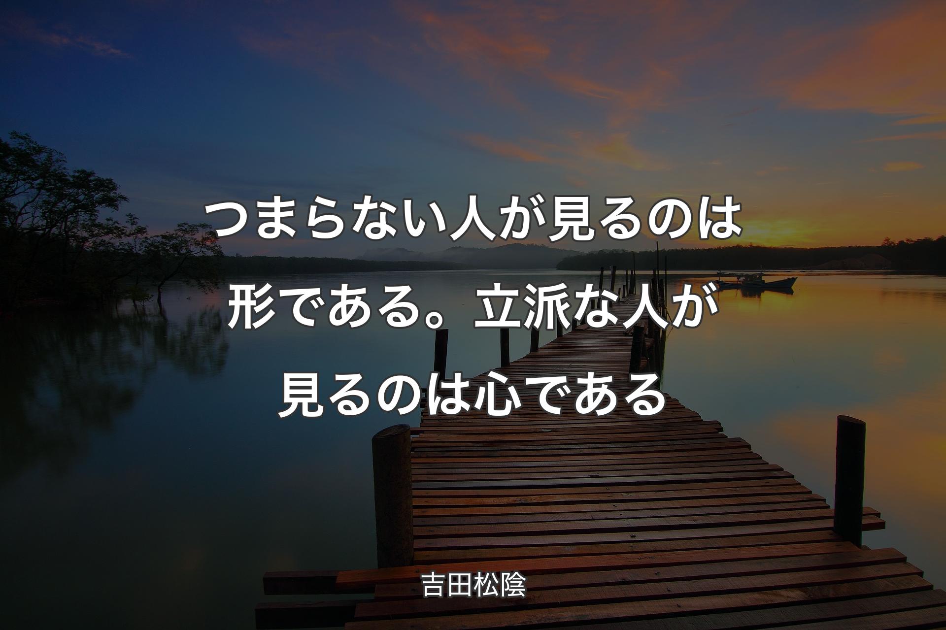 つまらない人が見るのは形である。立派な人が見るのは心である - 吉田松陰