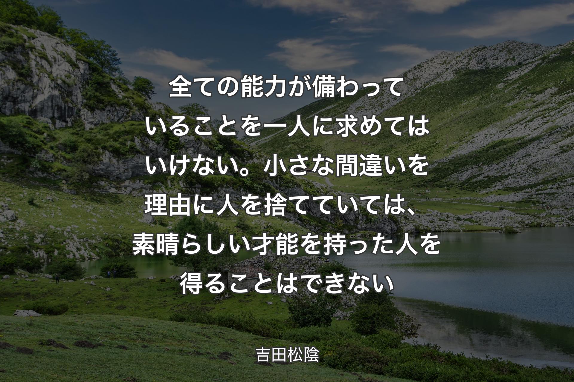 全ての能力が備わっていることを一人に求めてはいけない。小さな間違いを理由に人を捨てていては、素晴らしい才能を持った人を得ることはできない - 吉田松陰