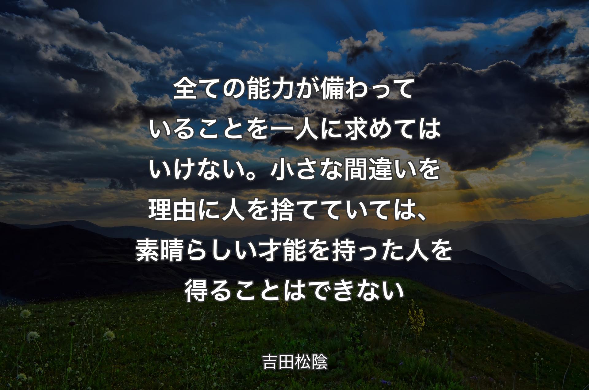 全ての能力が備わっていることを一人に求めてはいけない。小さな間違いを理由に人を捨てていては、素晴らしい才能を持った人を得ることはできない - 吉田松陰