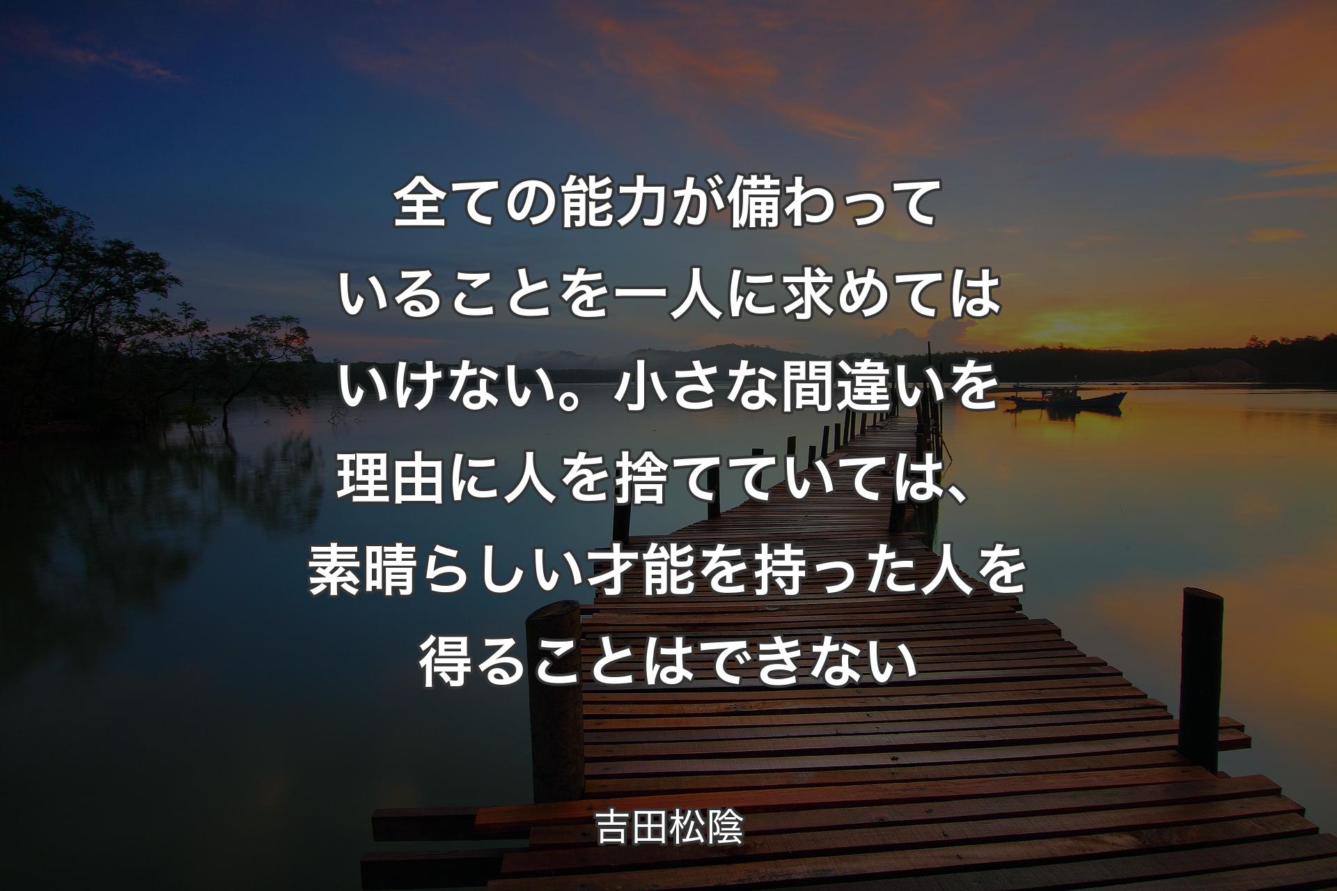 全ての能力が備わっていることを一人に求めてはいけない。小さな間違いを理由に人を捨てていては、素晴らしい才能を持った人を得ることはできない - 吉田松陰