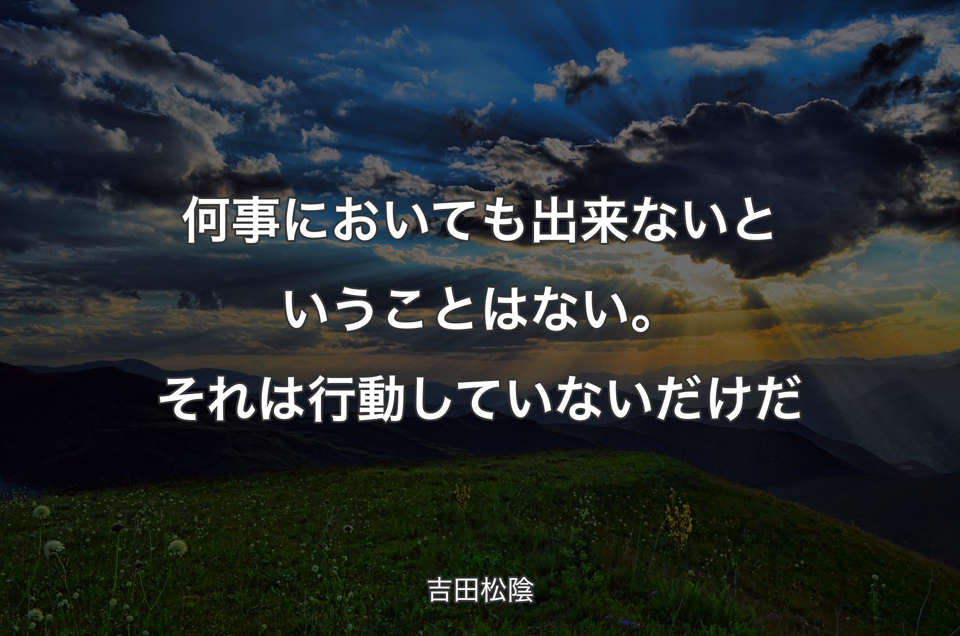 何事においても出来ないということはない。それは行動していないだけだ - 吉田松陰