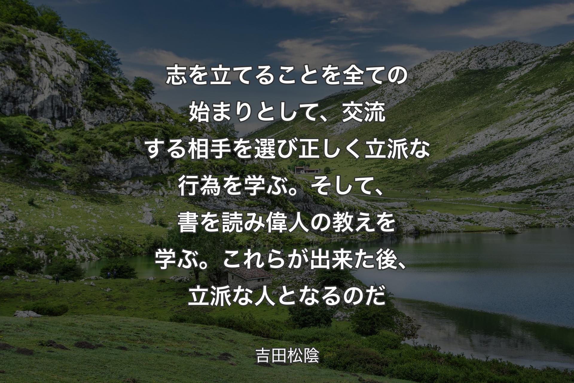 志を立てることを全ての始まりとして、交流する相手を選び正しく立派な行為を学ぶ。そして、書を読み偉人の教えを学ぶ。これらが出来た後、立派な人となるのだ - 吉田松陰