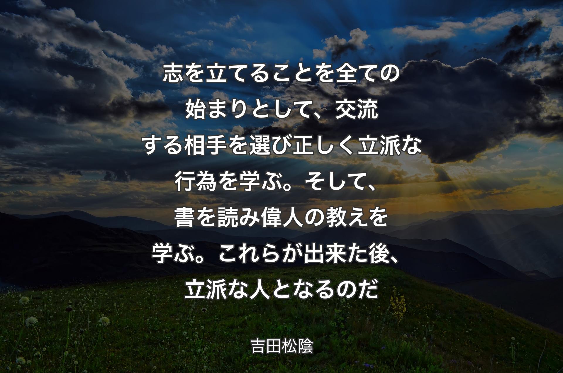 志を立てることを全ての始まりとして、交流��する相手を選び正しく立派な行為を学ぶ。そして、書を読み偉人の教えを学ぶ。これらが出来た後、立派な人となるのだ - 吉田松陰