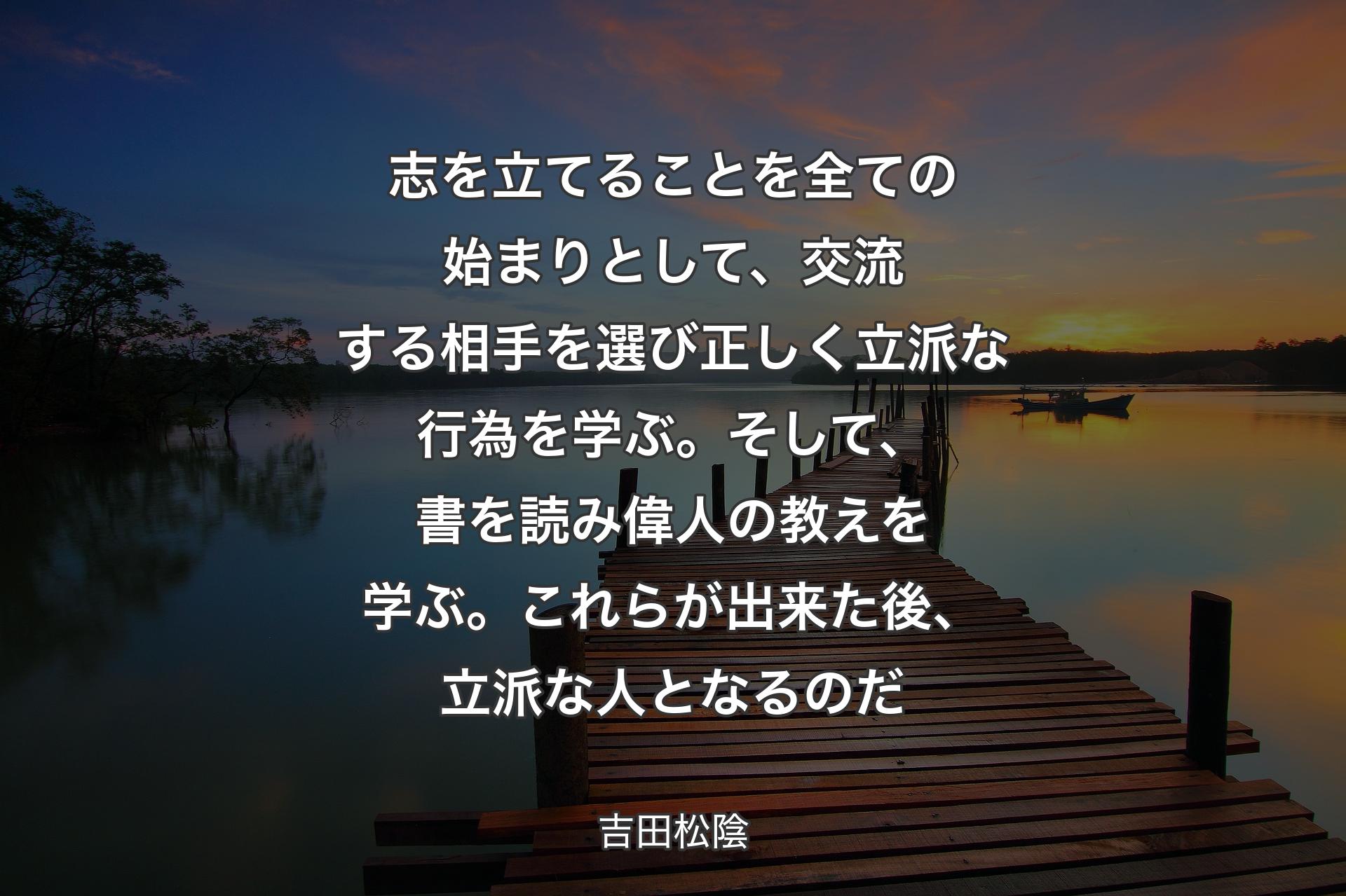 志を立てることを全ての始まりとして、交流する相手を選び正しく立派な行為を学ぶ。そして、書を読み偉人の教えを学ぶ。これらが出来た後、立派な人となるのだ - 吉田松陰