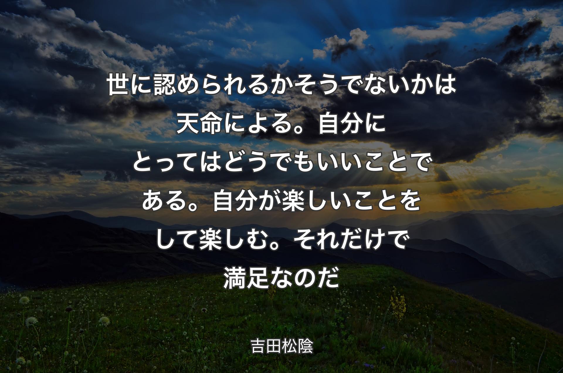 世に認められるかそうでないかは天命による。自分にとってはどうでもいいことである。自分が楽しいことをして楽しむ。それだけで満足なのだ - 吉田松陰