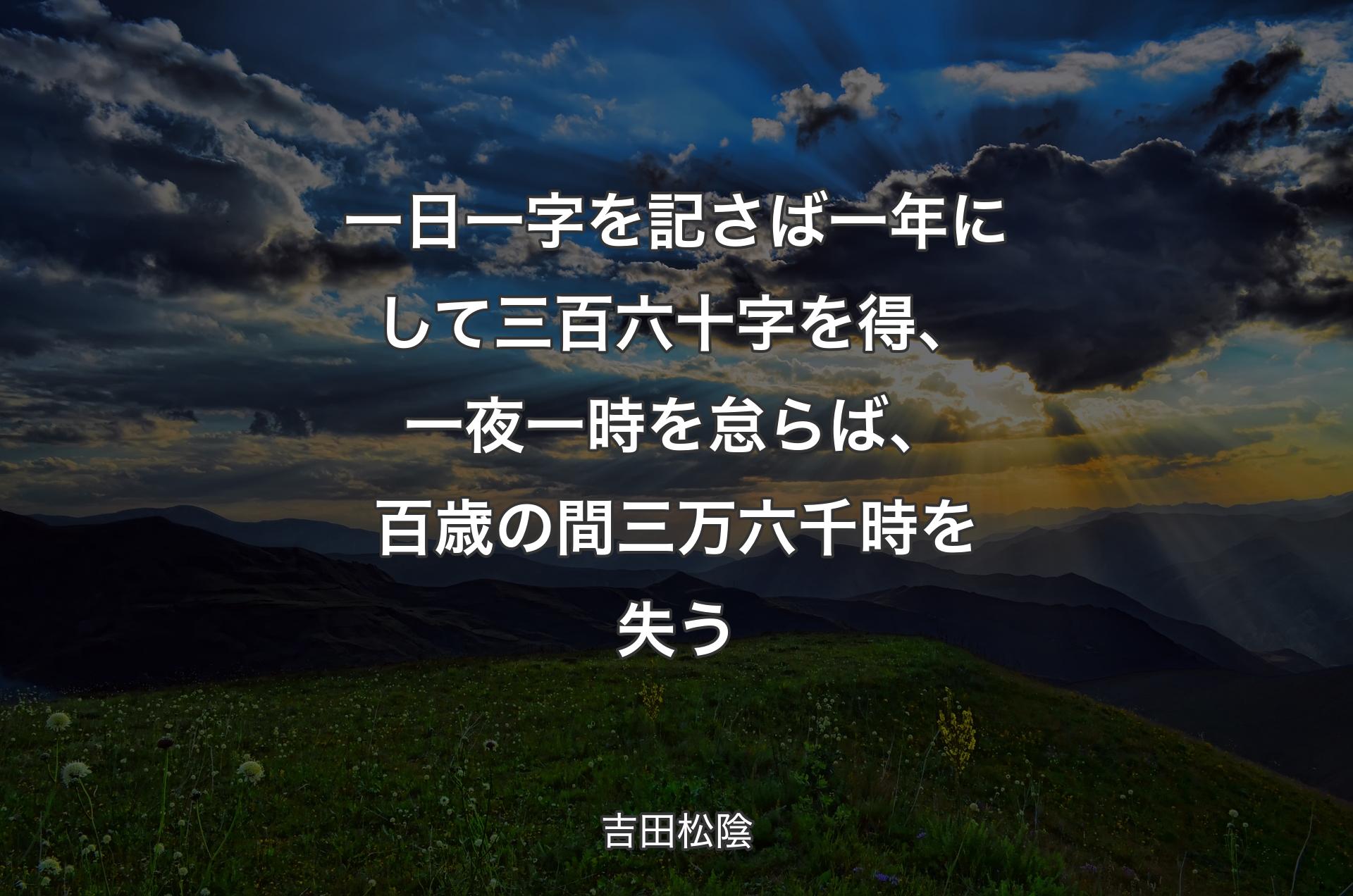 一日一字を記さば一年にして三百六十字を得、 一夜一時を怠らば、百歳の間三万六千時を失う - 吉田松陰