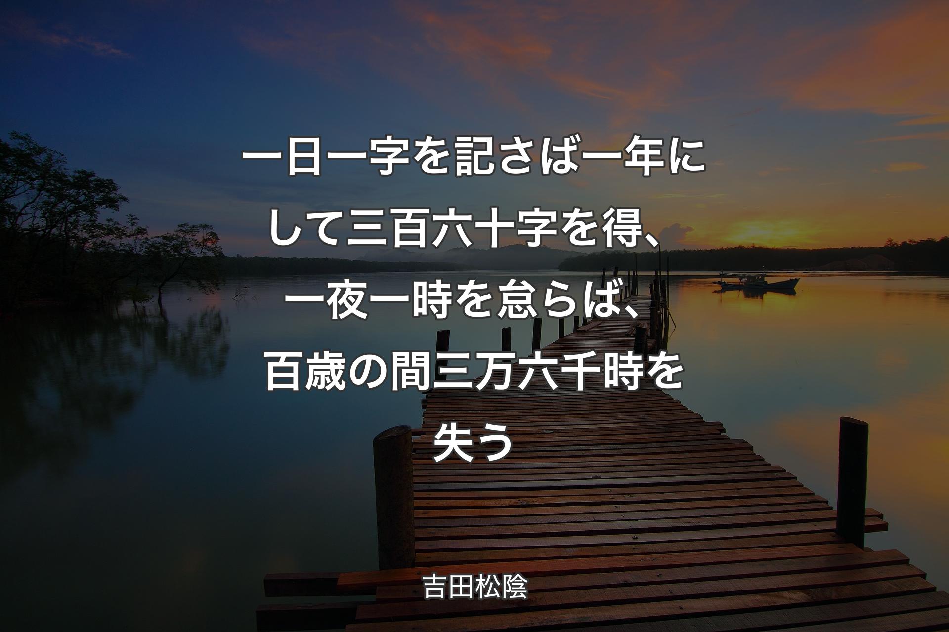 一日一字を記さば一年にして三百六十字を得、 一夜一時を怠らば、百歳の間三万六千時を失う - 吉田松陰