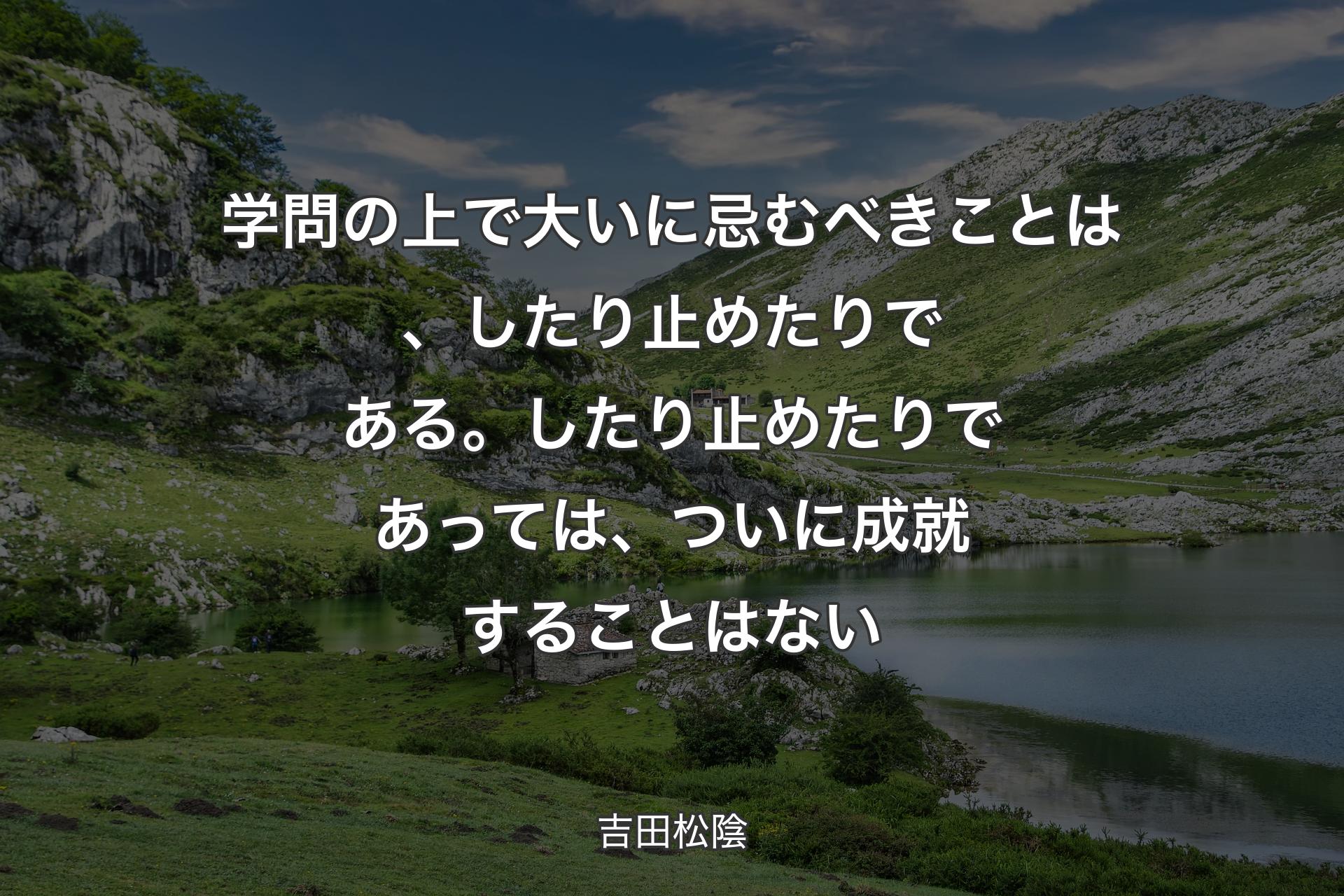 【背景1】学問の上で大いに忌むべきことは、したり止めたりである。したり止めたりであっては、ついに成就することはない - 吉田松陰