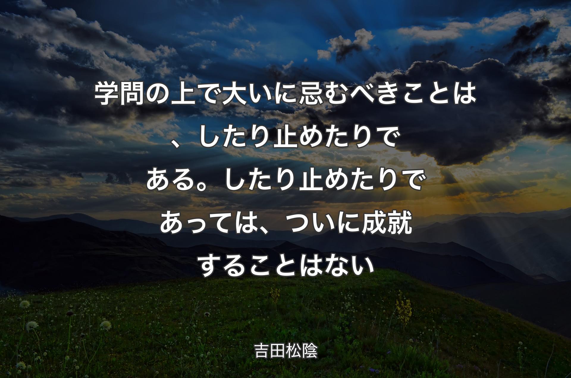 学問の上で大いに忌むべきことは、したり止めたりである。したり止��めたりであっては、ついに成就することはない - 吉田松陰