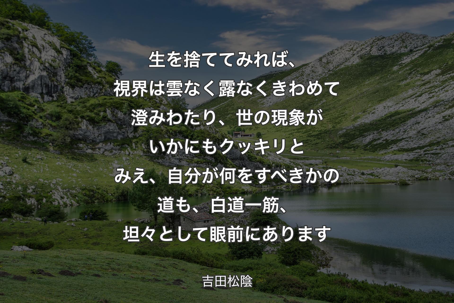 生を捨ててみれば、視界は雲なく露なくきわめて澄みわたり、世の現象がいかにもクッキリとみえ、自分が何をすべきかの道も、白道一筋、坦々として眼前にあります - 吉田松陰