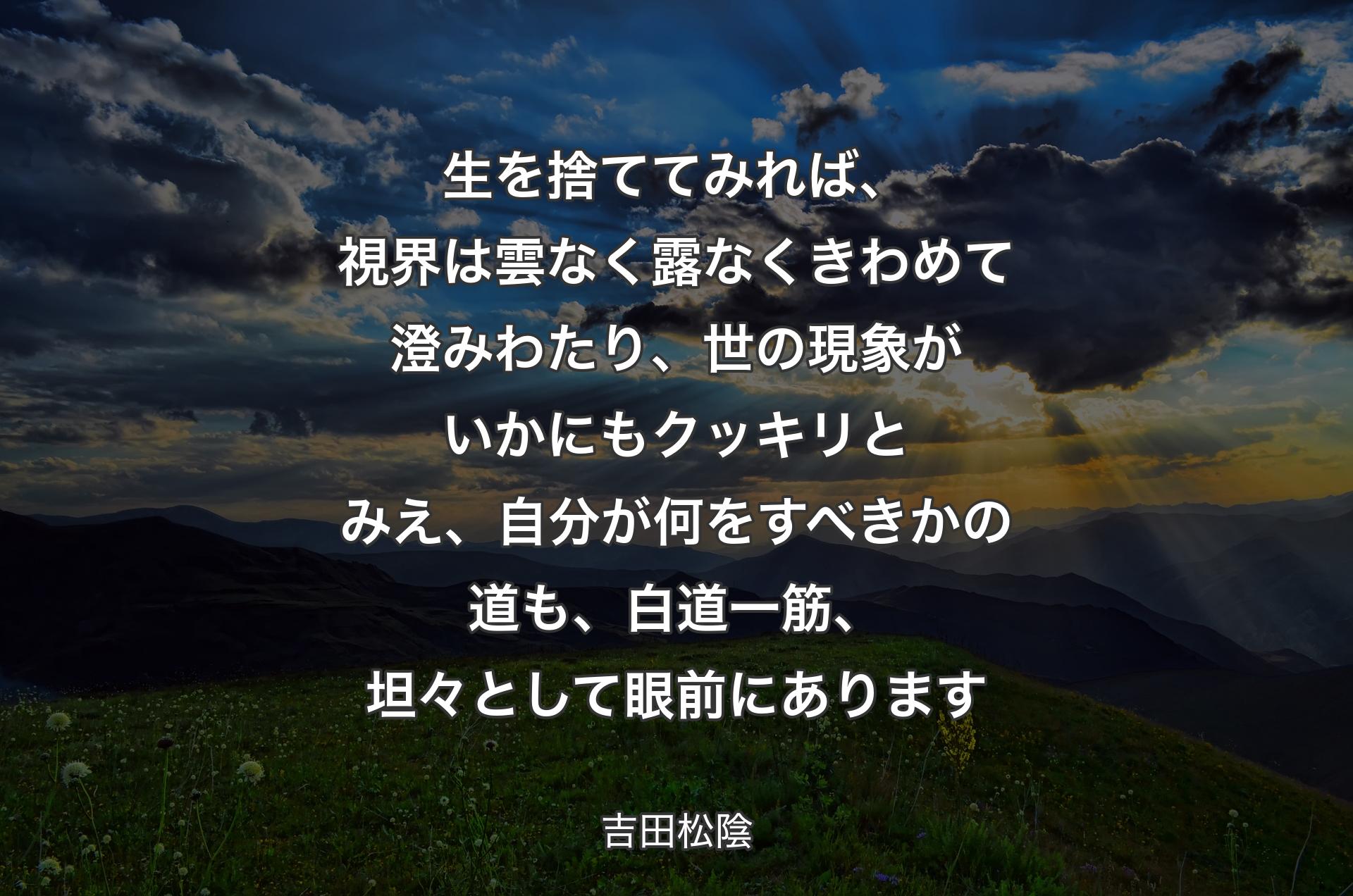 生を捨ててみれば、視界は雲なく露なくきわめて澄みわたり、世の現象がいかにもクッキリとみえ、自分が何をすべきかの道も、白道一筋、坦々として眼前にあります - 吉田松陰