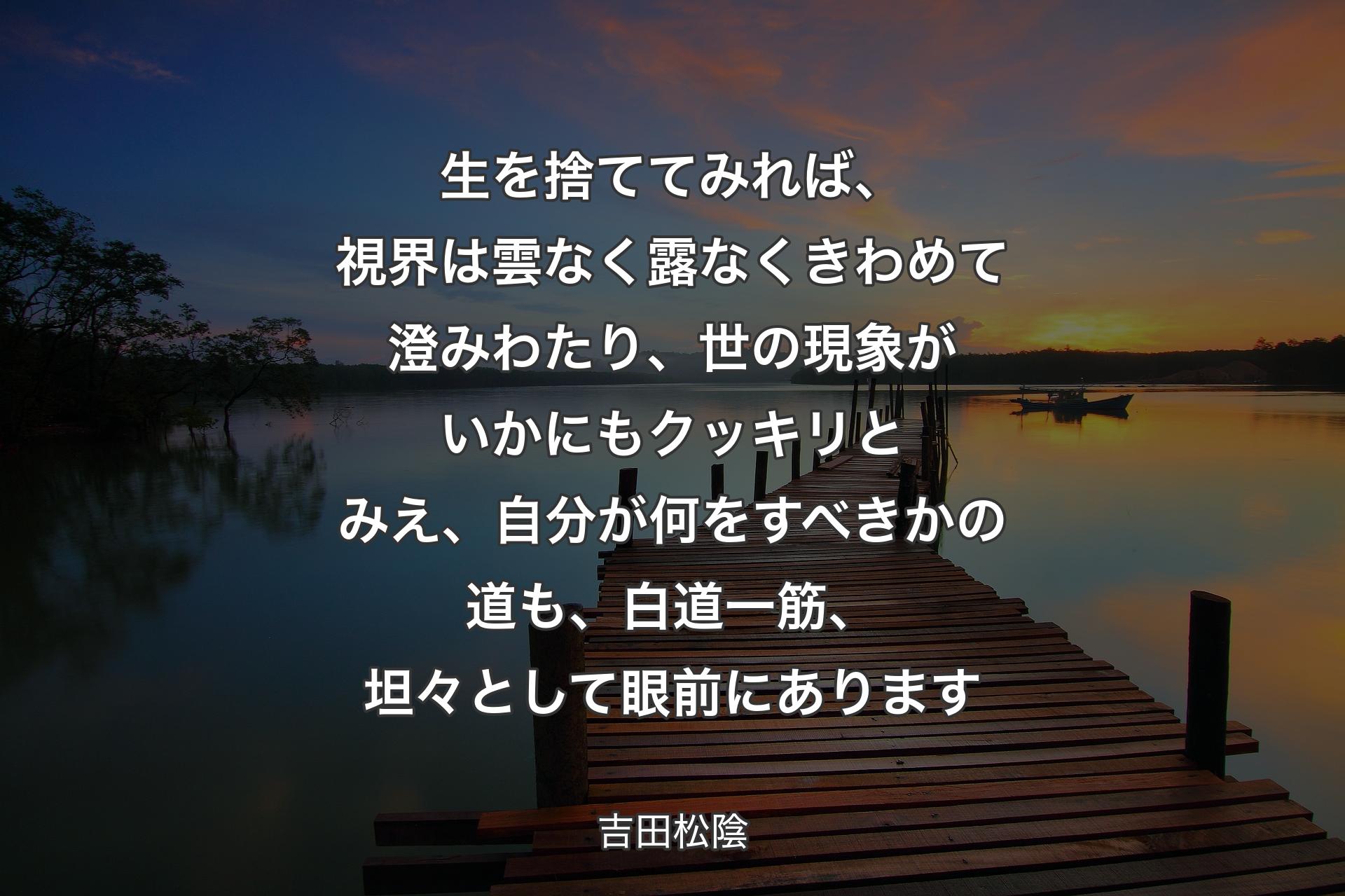 生を捨ててみれば、視界は雲なく露なくきわめて澄みわたり、世の現象がいかにもクッキリとみえ、自分が何をすべきかの道も、白道一筋、坦々として眼前にあります - 吉田松陰