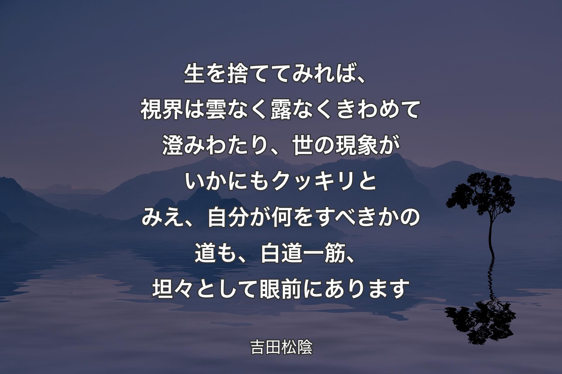 【背景4】生を捨ててみれば、視界は雲なく露なくきわめて澄みわたり、世の現象がいかにもクッキリとみえ、自分が何をすべきかの道も、白道一筋、坦々として眼前にあります - 吉田松陰