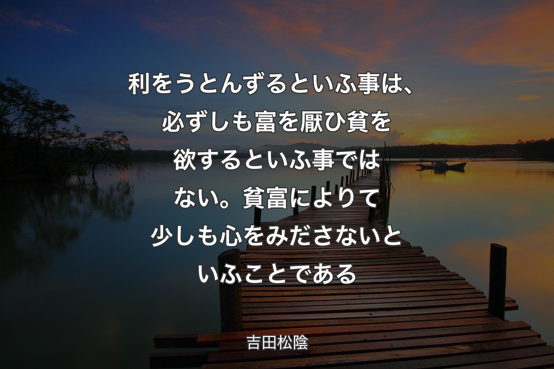 利をうとんずるといふ事は、必ずしも富を厭ひ貧を欲するといふ事ではない。貧富によりて少しも心をみださないといふことである - 吉田松陰