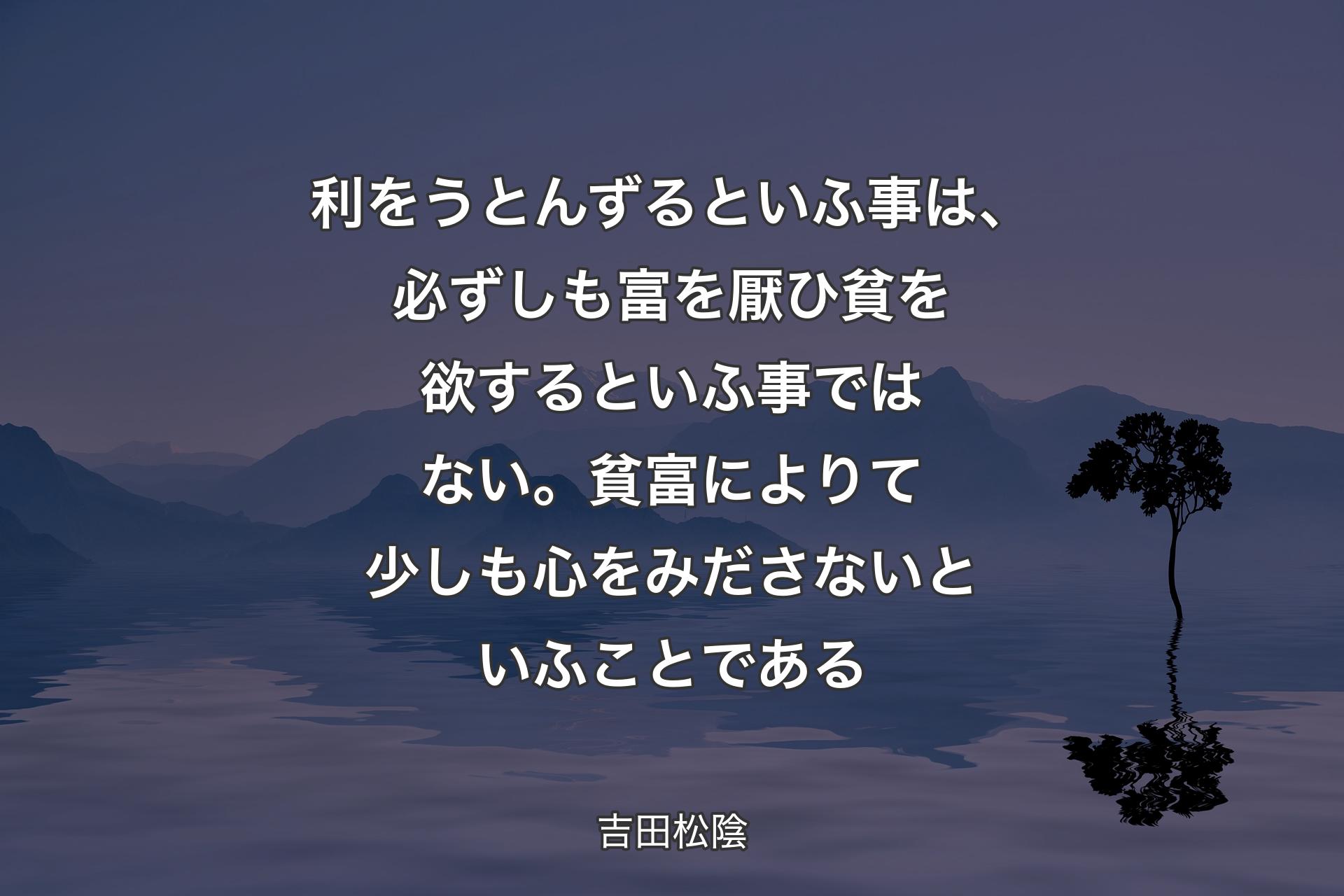 【背景4】利をうとんずるといふ事は、必ずしも富を厭ひ貧を欲するといふ事ではない。貧富によりて少しも心をみださないといふことである - 吉田松陰