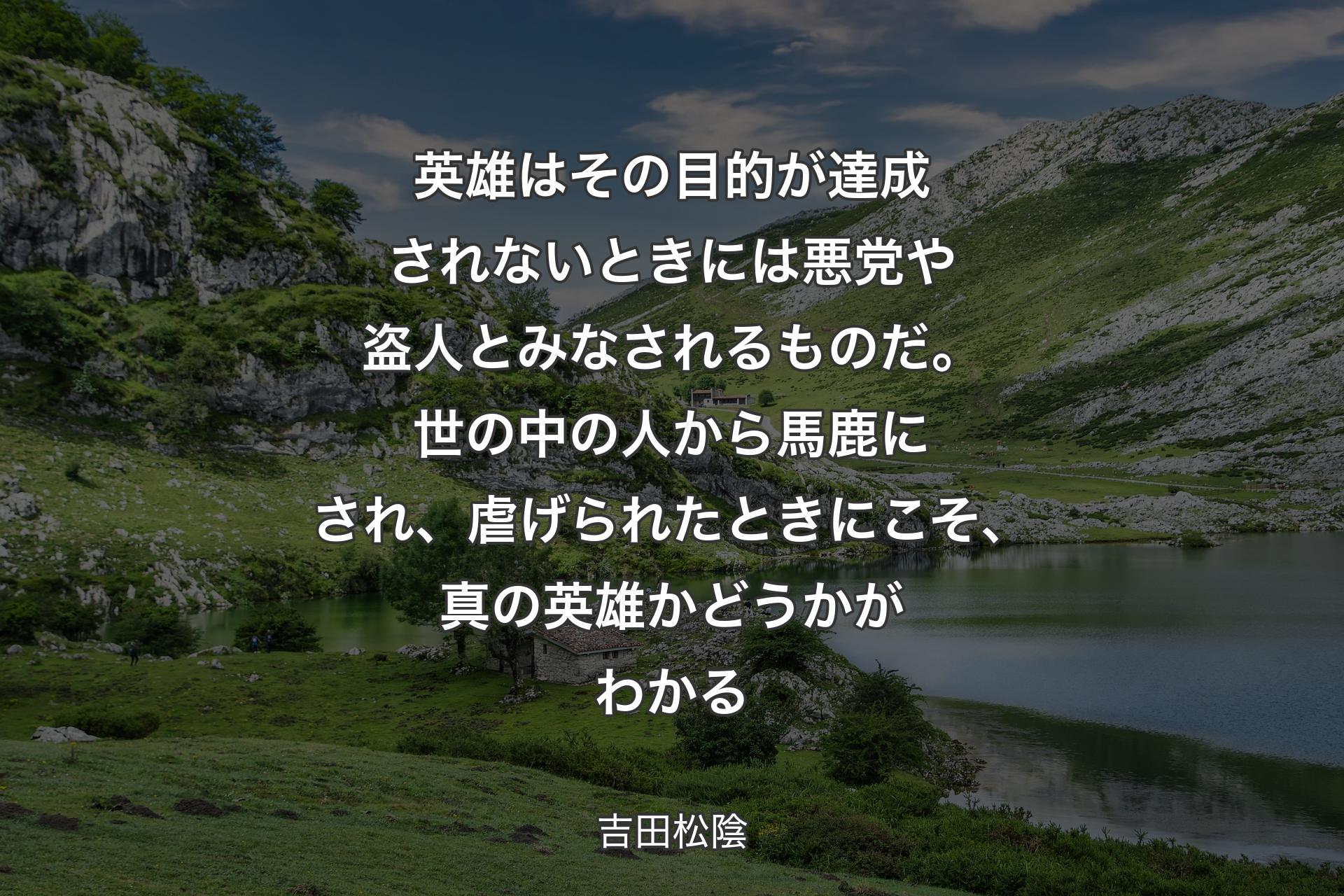 【背景1】英雄はその目的が達成されないときには悪党や盗人とみなされるものだ。世の中の人から馬鹿にされ、虐げられたときにこそ、真の英雄かどうかがわかる - 吉田松陰