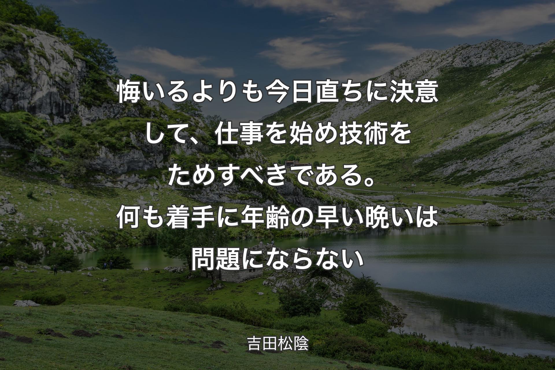 悔いるよりも今日直ちに決意して、仕事を始め技術をためすべきである。何も着手に年齢の早い晩いは問題にならない - 吉田松陰