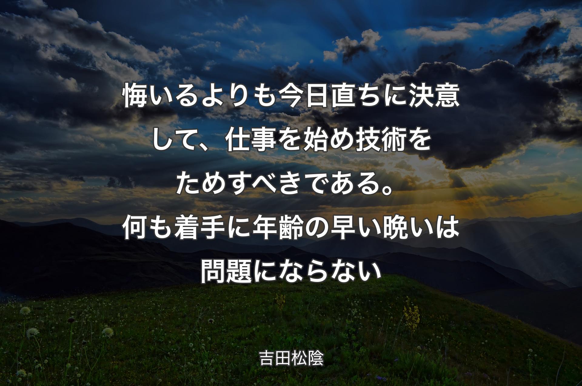 悔いるよりも今日直ちに決意して、仕事を始め技術をためすべきである。何も着手に年齢の早い晩いは問題にならない - 吉田松陰