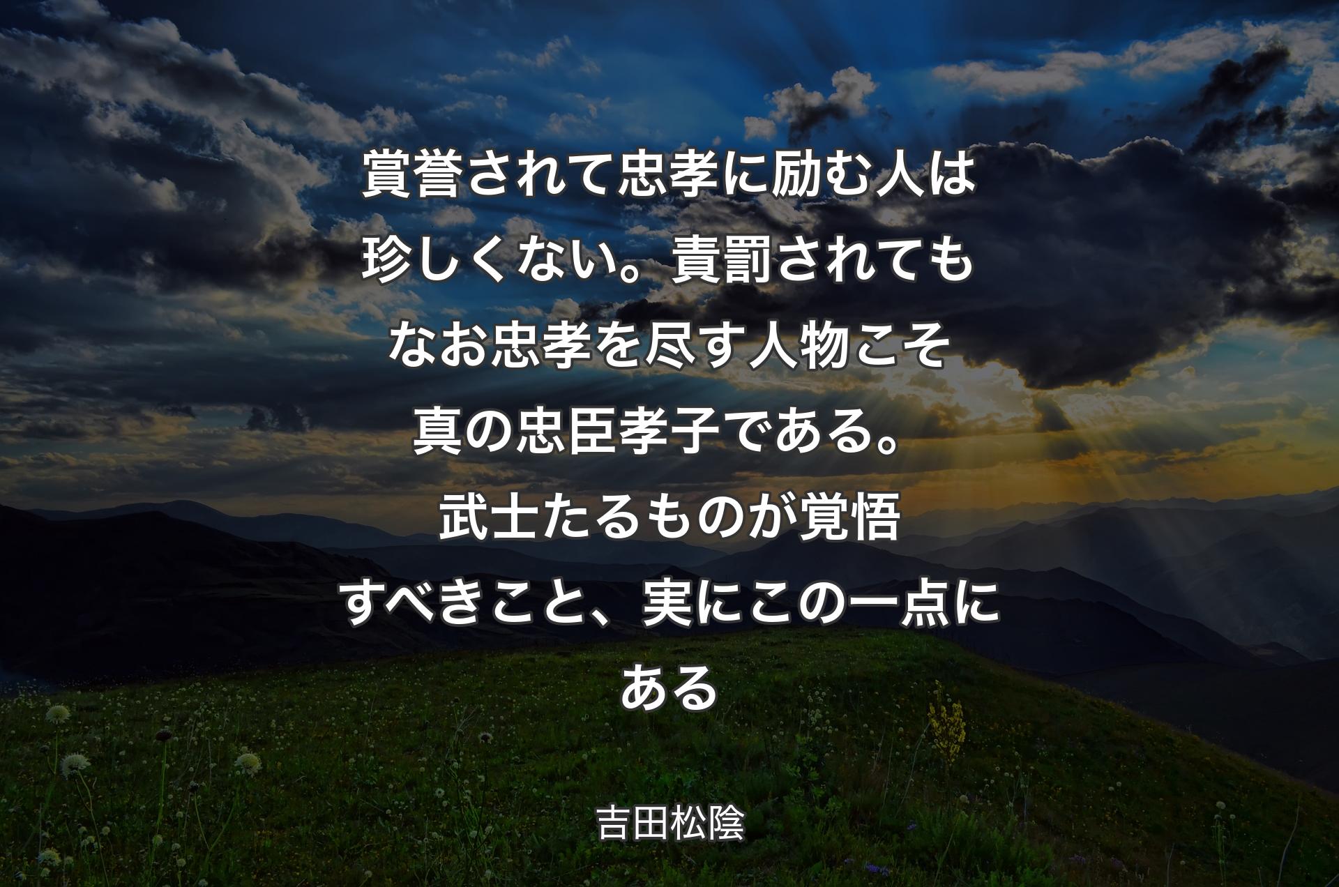 賞誉されて忠孝に励む人は珍しくない。責罰されてもなお忠孝を尽す人物こそ真の忠臣孝子である。武士たるものが覚悟すべきこと、実にこの一点にある - 吉田松陰