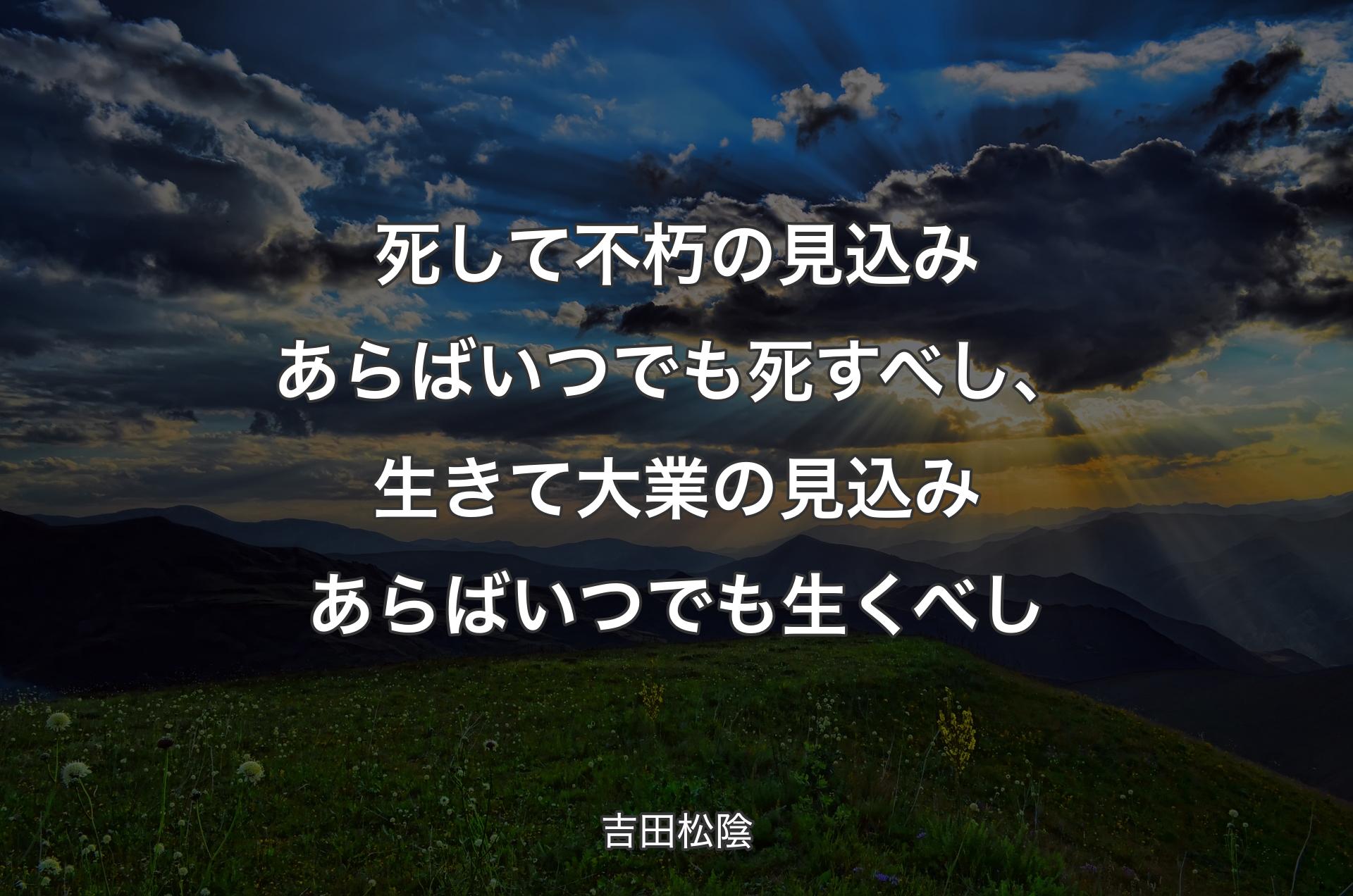 死して不朽の見込みあらばいつでも死すべし、生きて大業の見込みあらばいつでも生くべし - 吉田松陰