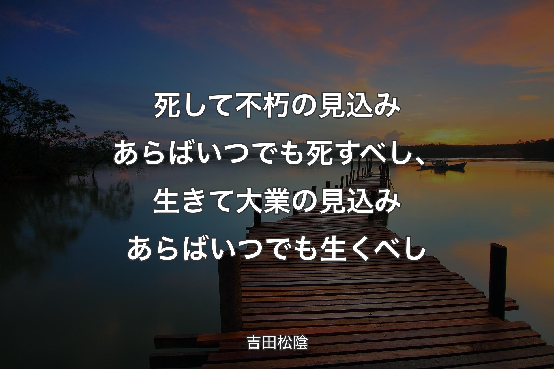 死して不朽の見込みあらばいつでも死すべし、生きて大業の見込みあらばいつでも生くべし - 吉田松陰