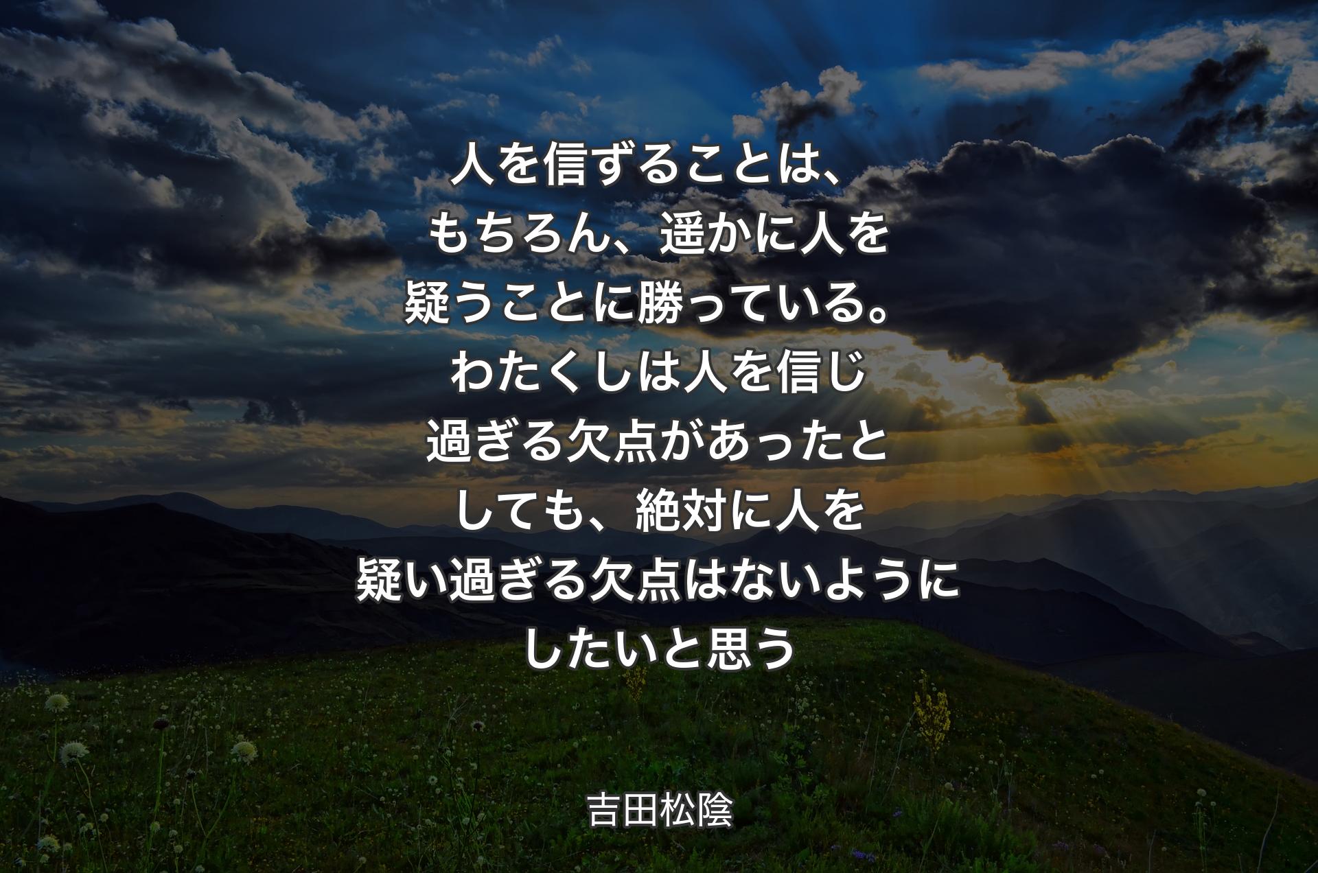 人を信ずることは、もちろん、遥かに人を疑うことに勝っている。わたくしは人を信じ過ぎる欠点があったとしても、絶対に人を疑い過ぎる欠点はないようにしたいと思う - 吉田松陰