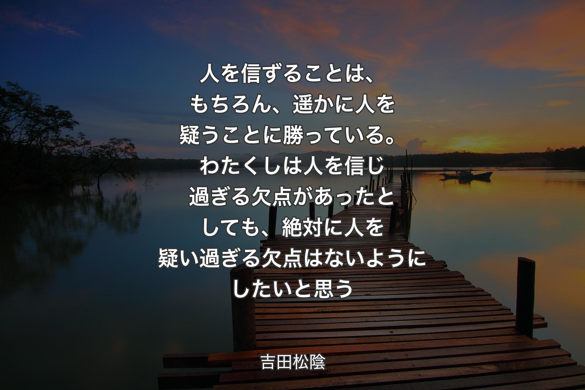 人を信ずることは、もちろん、遥かに人を疑うことに勝っている。わたくしは人を信じ過ぎる欠点があったとしても、絶対に人を疑い過ぎる欠点はないようにしたいと思う - 吉田松陰