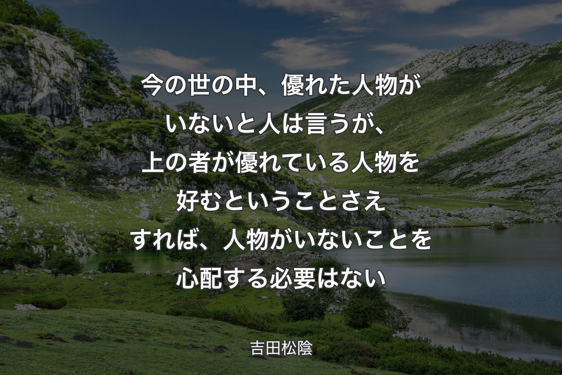 今の世の中、優れた人物がいないと人は言うが、上の者が優れている人物を好むということさえすれば、人物がいないことを心配する必要はない - 吉田松陰