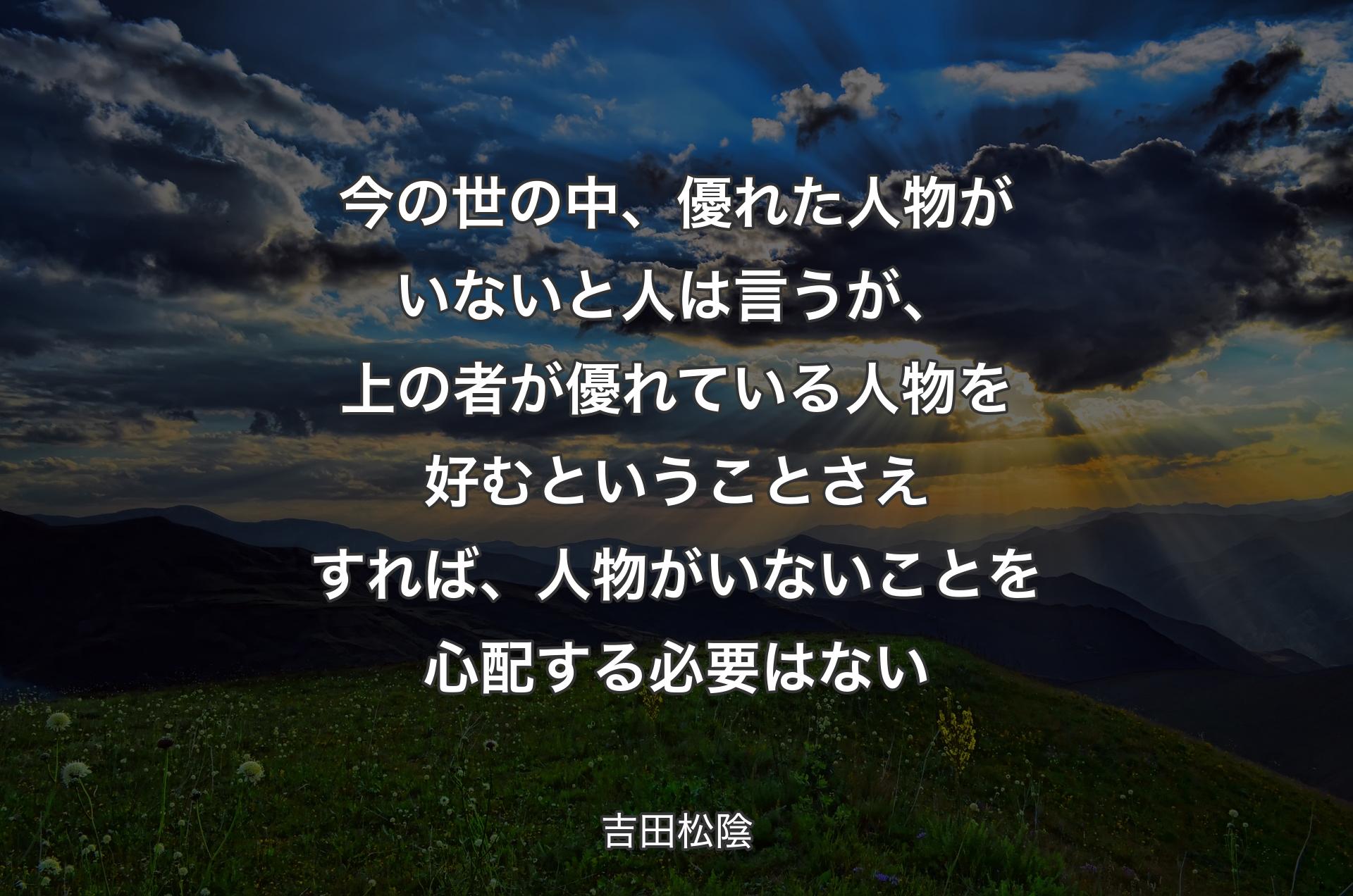 今の世の中、優れた人物がいないと人は言うが、上の者が優れている人物を好むということさえすれば、人物がいないことを心配する必要はない - 吉田松陰