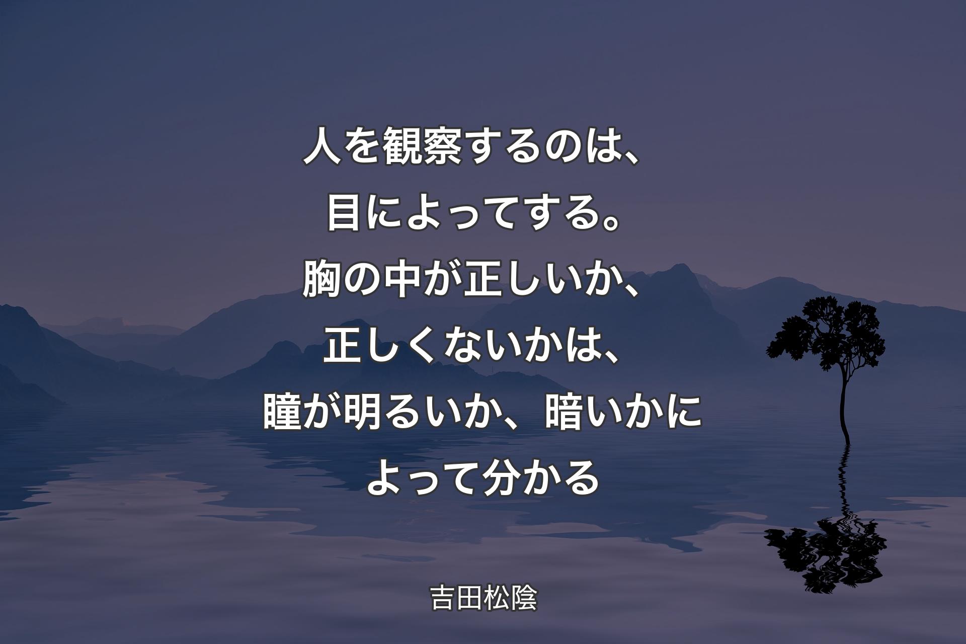 人を観察するのは、目によってする。胸の中が正しいか、正しくないかは、瞳が明るいか、暗いかによって分かる - 吉田松陰