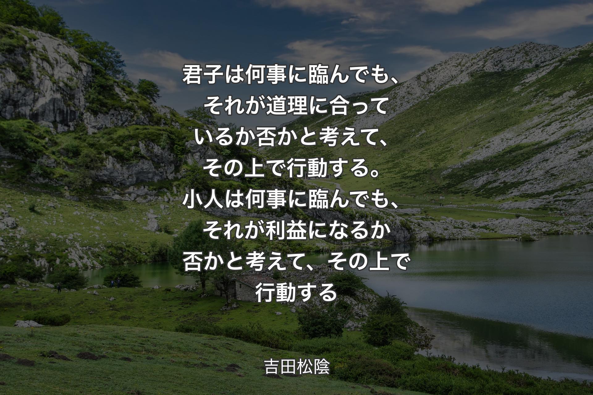 君子は何事に臨んでも、それが道理に合っているか否かと考えて、その上で行動する。小人は何事に臨んでも、それが利益になるか否かと考えて、��その上で行動する - 吉田松陰