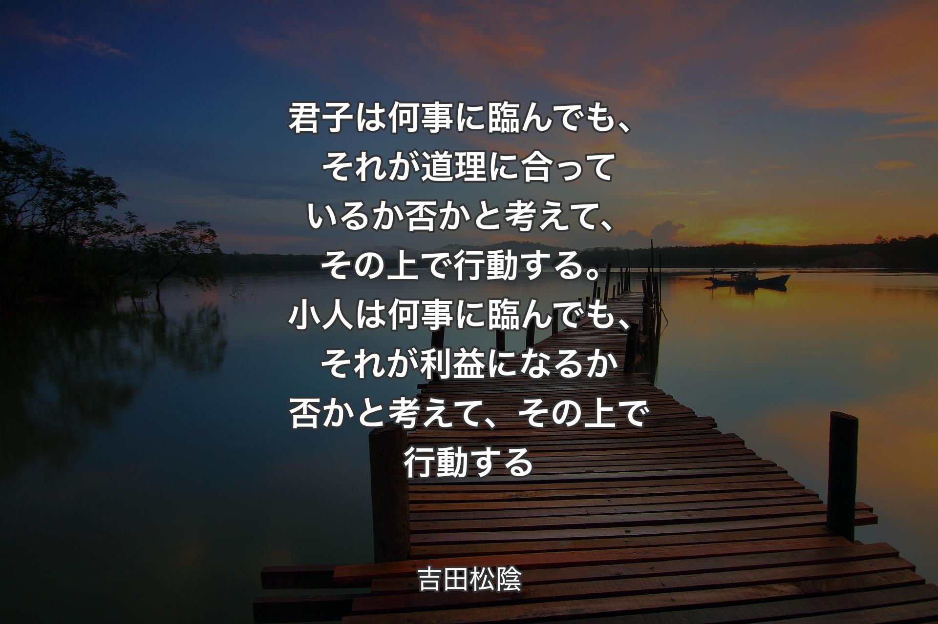 【背景3】君子は何事に臨んでも、それが道理に合っているか否かと考えて、その上で行動する。小人は何事に臨んでも、それが利益になるか否かと考えて、その上で行動する - 吉田松陰