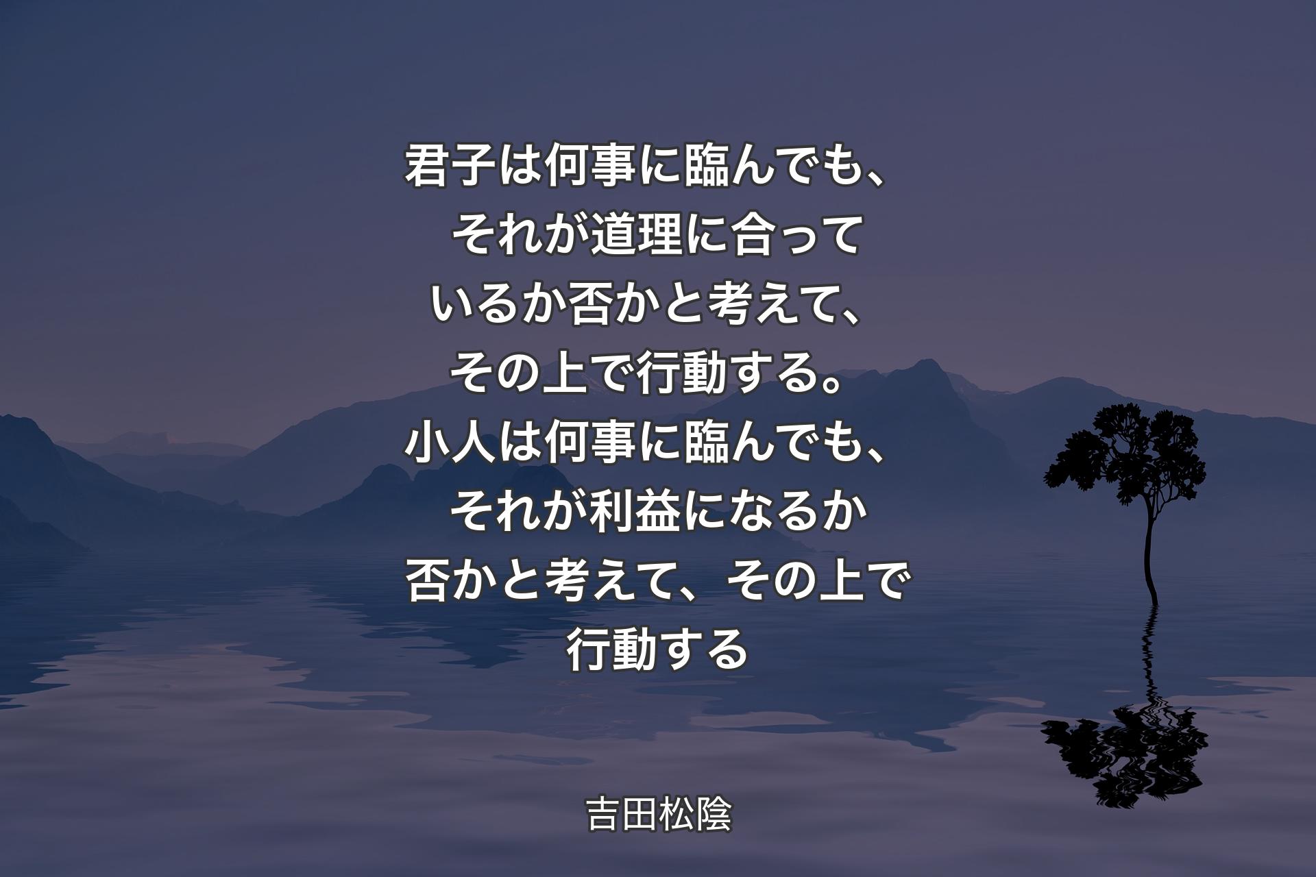 君子は何事に臨んでも、それが道理に合っているか否かと考えて、その上で行動する。小人は何事に臨んでも、それが利益になるか否かと考えて、その上で行動する - 吉田松陰