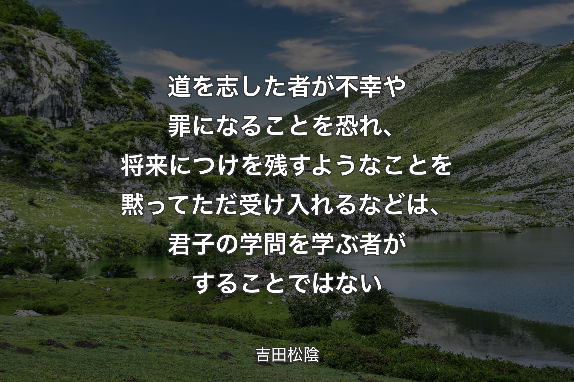 道を志した者が不幸や罪になることを恐れ、将来につけを残すようなことを黙ってただ受け入れるなどは、君子の学問を学ぶ者がすることではない - 吉田松陰