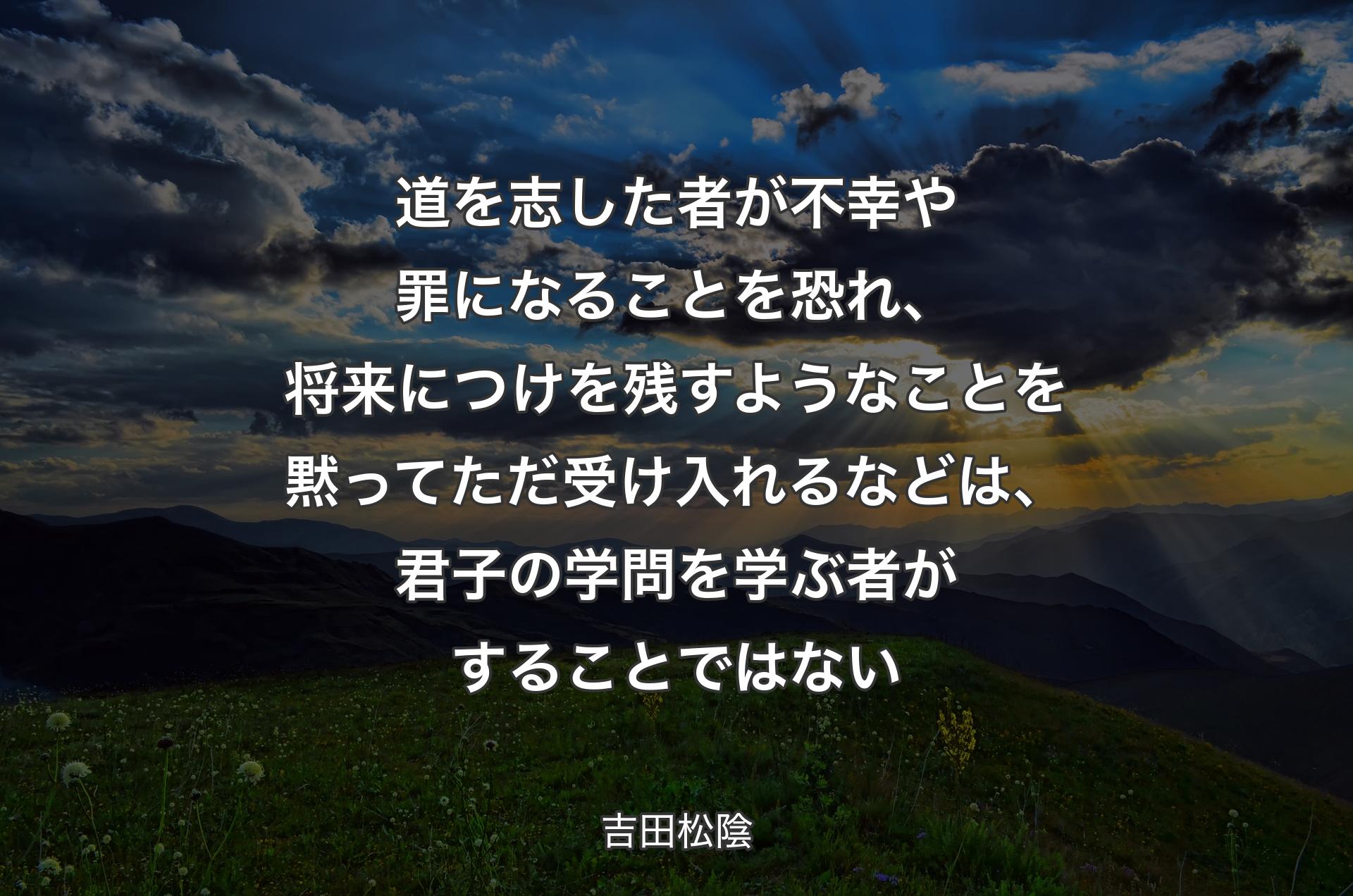 道を志した者が不幸や罪になることを恐れ、将来につけを残すようなことを黙ってただ受け入れるなどは、君子の学問を学ぶ者がすることではない - 吉田松陰