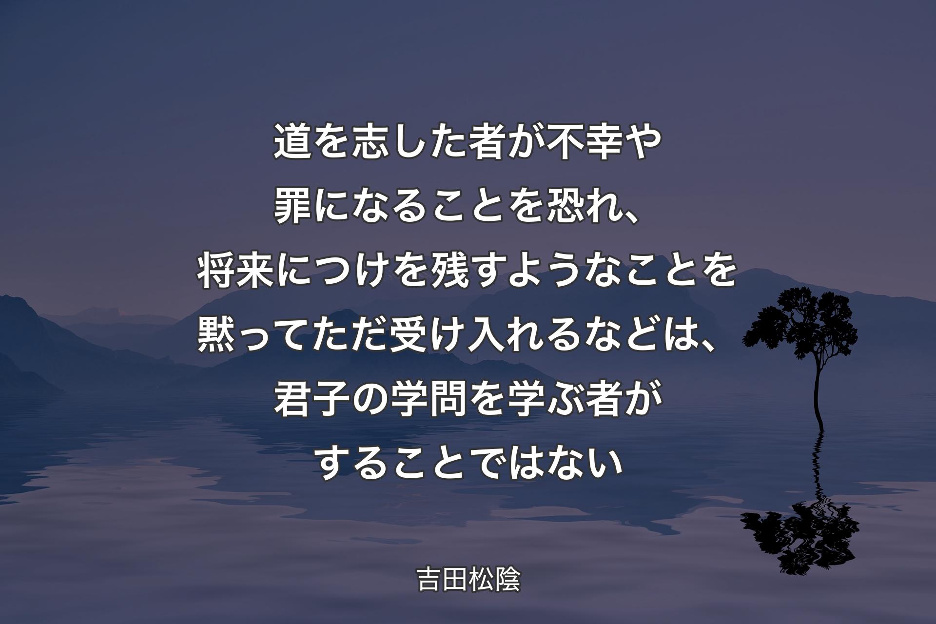 【背景4】道を志した者が不幸や罪になることを恐れ、将来につけを残すようなことを黙ってただ受け入れるなどは、君子の学問を学ぶ者がすることではない - 吉田松陰