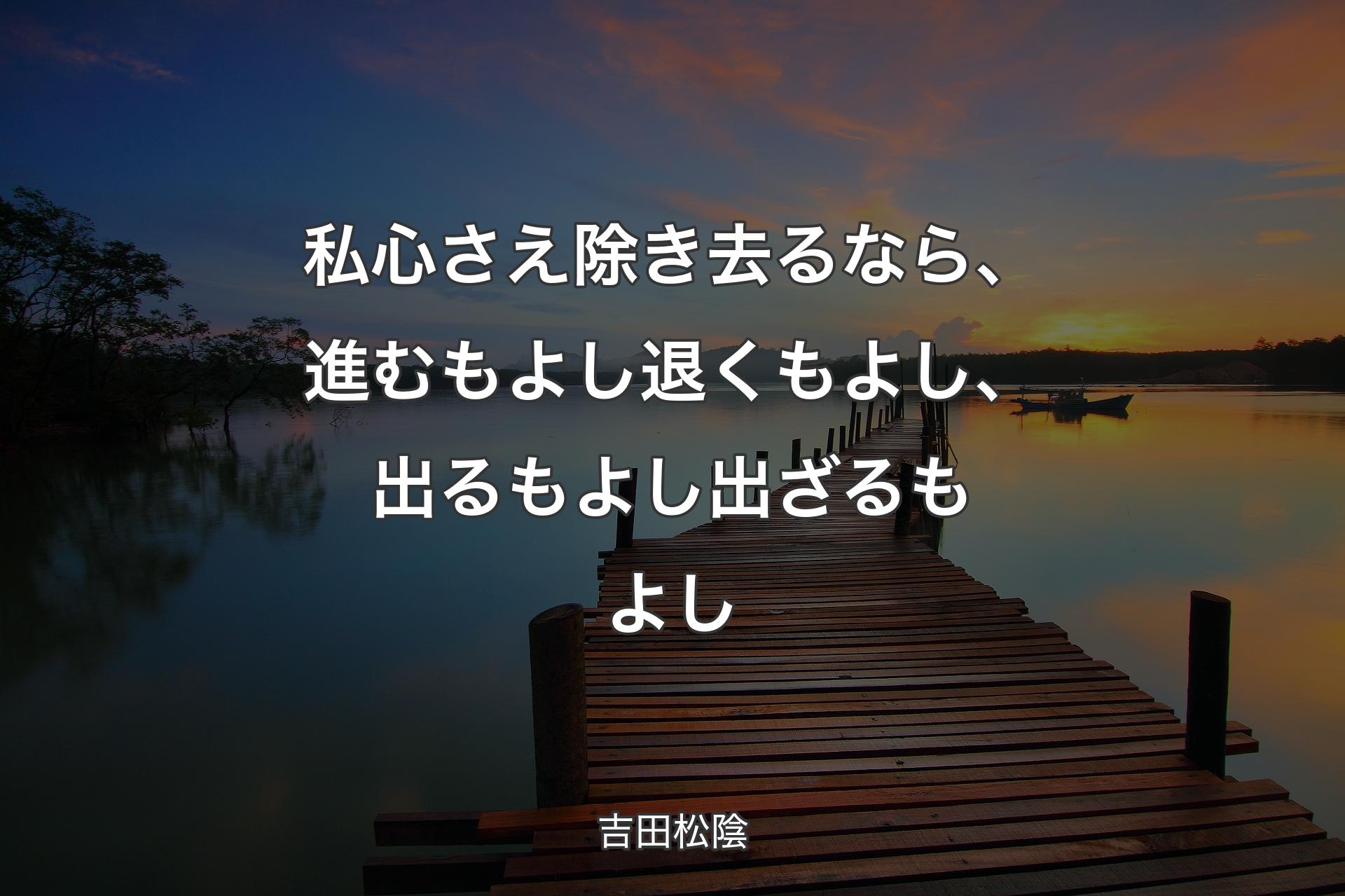 私心さえ除き去るなら、進むもよし退くもよし、出るもよし出ざるもよし - 吉田松陰