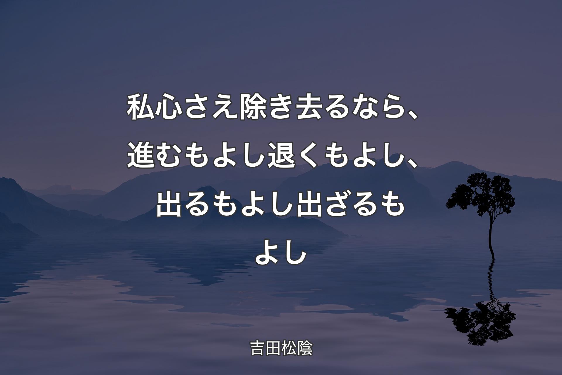 私心さえ除き去るなら、進むもよし退くもよし、出るもよし出ざるもよし - 吉田松陰