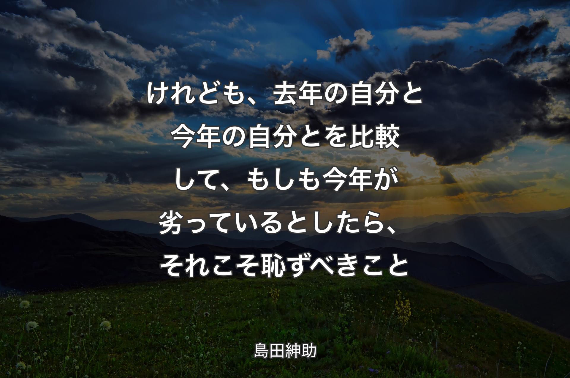 けれども、去年の自分と今年の自分とを比較して、もしも今年が劣っているとしたら、それこそ恥ずべきこと - 島田紳助